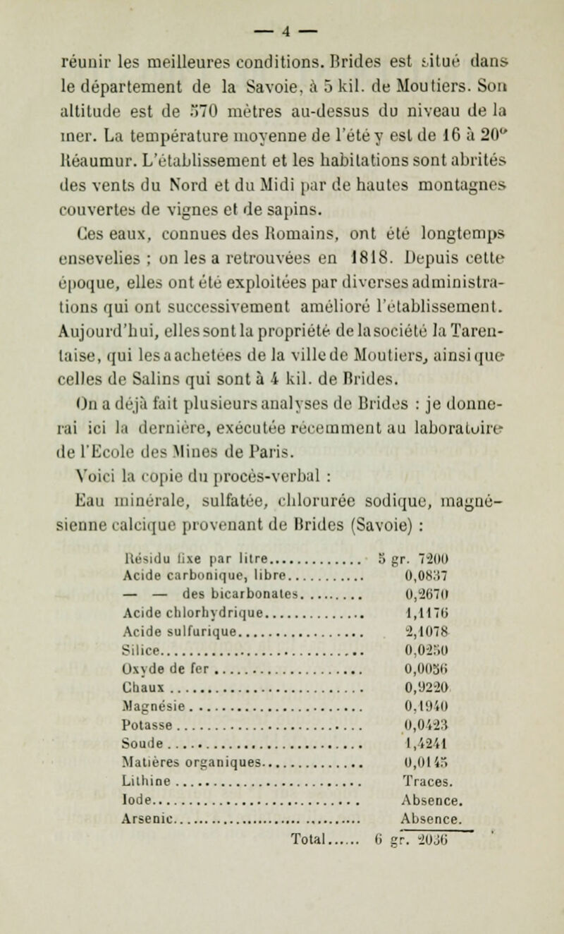 réunir les meilleures conditions. Brides est situé dans le département de la Savoie, à 5 kil. de Mou tiers. Son altitude est de o70 mètres au-dessus du niveau de la mer. La température moyenne de l'été y est de 16 à 20 Kéaumur. L'établissement et les habitations sont abrités des vents du Nord et du Midi par de hautes montagnes couvertes de vignes et de sapins. Ces eaux, connues des Romains, ont été longtemps ensevelies ; on lésa retrouvées en 1818. Depuis cette époque, elles ont été exploitées par diverses administra- tions qui ont successivement amélioré l'établissement. Aujourd'hui, elles sont la propriété de la société laTareu- laise, qui les a achetées de la ville de Mou tiers, ainsi que celles de Salins qui sont à 4 kil. de Brides. On a déjà fait plusieurs analyses de Brides : je donne- rai ici la dernière, exécutée récemment au laboratoire de l'Ecole des .Mines de Paris. Voici la copie du procès-verbal : Eau minérale, sulfatée, chlorurée sodique, magné- sienne calcique provenant de Brides (Savoie) : Résidu lixe par litre 5 gr. 7-2IK) Acide carbonique, libre 0,0K:i7 — — des bicarbonates 0,267(1 Acide chlorliydrique 1,1176 Acide sulfurique 2,107& Silice o,o-r.<> Oxyde de fer O.OOjii Chaux 0,92-20 Magnésie 0,1940 Potasse 0,0i-2S Soude 1,4241 Matières organiques 0,0145 Lilhine Traces. Iode Absence. Arsenic Absence. Total G gr. *ll)M