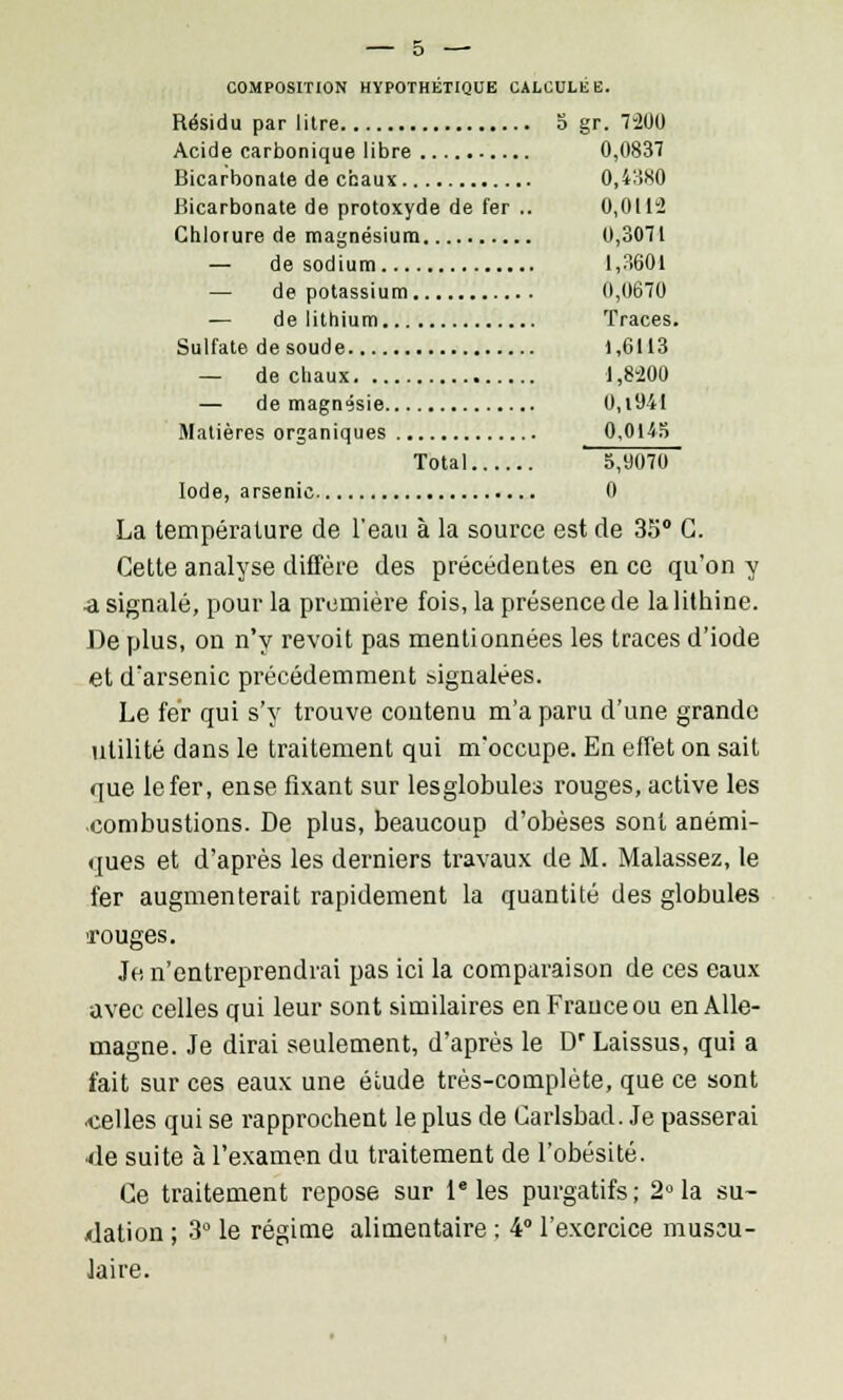 COMPOSITION HYPOTHÉTIQUE CALCULÉE. Résidu par litre 5 gr. 7-200 Acide carbonique libre 0,0837 Bicarbonate de chaux 0,4380 Bicarbonate de protoxyde de fer .. 0,0112 Chlorure de magnésium 0,3071 — de sodium 1,3601 — de potassium 0,0670 — de lithium Traces. Sulfate de soude 1,6113 — de chaux 1,8200 — de magnésie 0,i94I Matières organiques 0,0145 Total 5,9070 Iode, arsenic 0 La température de l'eau à la source est de 35° G. Cette analyse diffère des précédentes en ce qu'on y ^1 signalé, pour la première fois, la présence de lalithine. De plus, on n'y revoit pas mentionnées les traces d'iode et d'arsenic précédemment signalées. Le fer qui s'y trouve contenu m'a paru d'une grande utilité dans le traitement qui m'occupe. En effet on sait que le fer, ense fixant sur lesglobules rouges, active les combustions. De plus, beaucoup d'obèses sont anémi- ques et d'après les derniers travaux de M. Malassez, le fer augmenterait rapidement la quantité des globules •rouges. Je n'entreprendrai pas ici la comparaison de ces eaux avec celles qui leur sont similaires en France ou en Alle- magne. Je dirai seulement, d'après le Dr Laissus, qui a fait sur ces eaux une étude très-complète, que ce sont celles qui se rapprochent le plus de Carlsbad. Je passerai de suite à l'examen du traitement de l'obésité. Ce traitement repose sur Ie les purgatifs; 2° la su- dation ; 3° le régime alimentaire : 4° l'exercice muscu- laire.