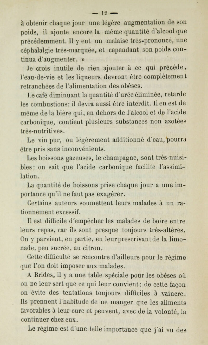 à obtenir chaque jour une légère augmentation de son poids, il ajoute encore la même quantité d'alcool que précédemment. 11 y eut un malaise très-prononcé, une céphalalgie très-marquée, et cependant son poids con- tinua d'augmenter. » Je crois inutile de rien ajouter à ce qui précède, l'eau-de-vie et les liqueurs devront être complètement retranchées de l'alimenlation des obèses. Le café diminuant la quantité d'urée éliminée, retarde les combustions; il devra aussi être interdit. Il en est de même de la bière qui, en dehors de 1 alcool et de l'acide carbonique, contient plusieurs substances non azotées très-nutritives. Le vin pur, ou légèrement additionné d'eau, pourra être pris sans inconvénients. Les boissons gazeuses, le Champagne, sont très-nuisi- bles: on sait que l'acide carbonique facilite l'assimi- lation. La quantité de boissons prise chaque jour a une im- portance qu'il ne faut pas exagérer. Certains auteurs soumettent leurs malades à un ra- tionnement excessif. Il est difficile d'empêcher les malades de boire entre leurs repas, car ils sont presque toujours très-altérés. On y parvient, en partie, en leur prescrivant de la limo- nade, peu sucrée, au citron. Otte difficulté se rencontre d'ailleurs pour le régime que l'on doit imposer aux malades. A Brides, il y a une table spéciale pour les obèses où on ne leur sert que ce qui leur convient: de cette façon on évite des tentations toujours difficiles à vaincre. Ils prennent l'habitude de ne manger que les aliments favorables à leur cure et peuvent, avec de la volonté, la continuer chez eux. Le régime est d'une telle importance que j'ai vu des