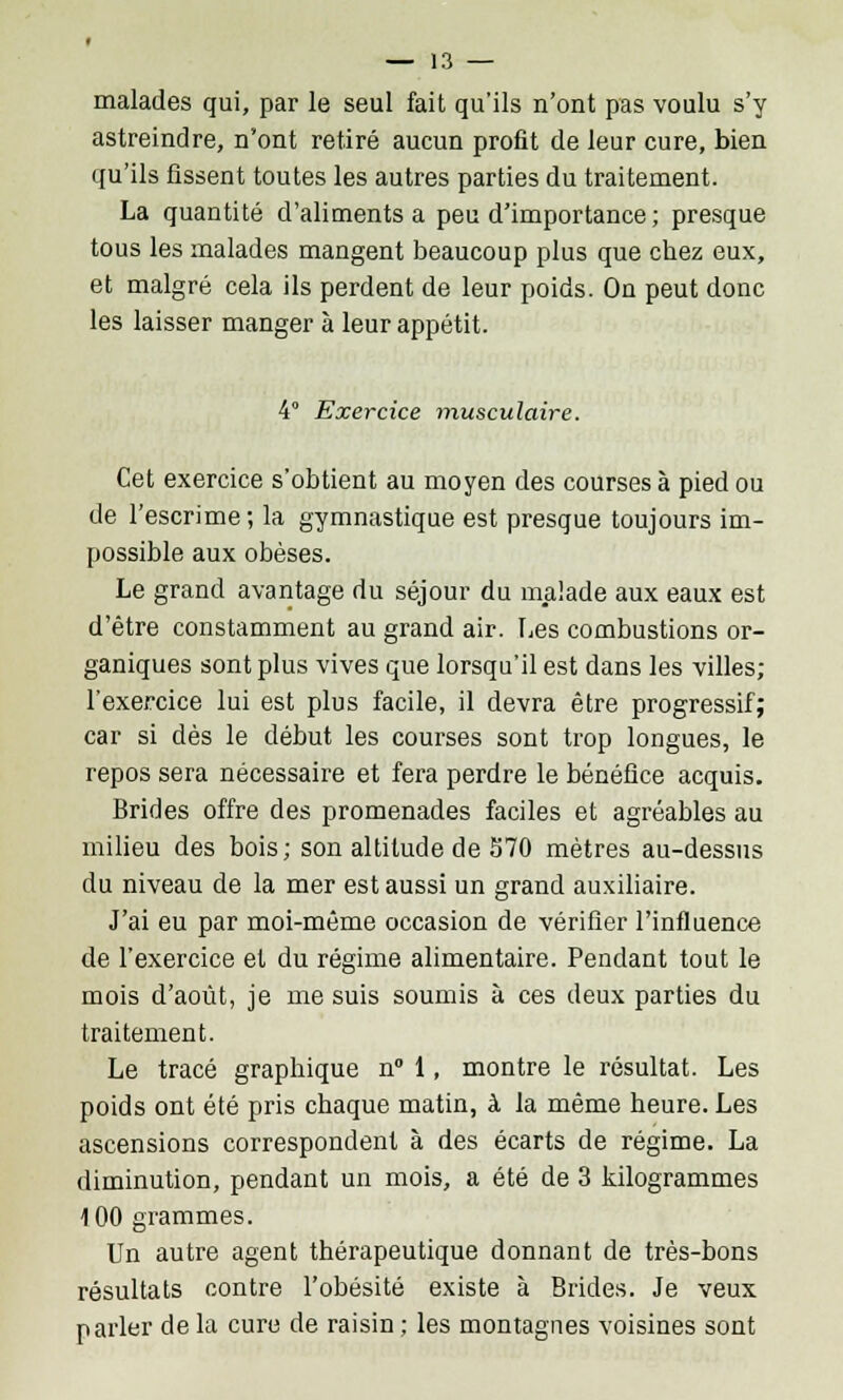 malades qui, par le seul fait qu'ils n'ont pas voulu s'y astreindre, n'ont retiré aucun profit de leur cure, bien qu'ils fissent toutes les autres parties du traitement. La quantité d'aliments a peu d'importance ; presque tous les malades mangent beaucoup plus que chez eux, et malgré cela ils perdent de leur poids. On peut donc les laisser manger à leur appétit. 4° Exercice musculaire. Cet exercice s'obtient au moyen des courses à pied ou de l'escrime -, la gymnastique est presque toujours im- possible aux obèses. Le grand avantage du séjour du malade aux eaux est d'être constamment au grand air. Les combustions or- ganiques sont plus vives que lorsqu'il est dans les villes; l'exercice lui est plus facile, il devra être progressif; car si dès le début les courses sont trop longues, le repos sera nécessaire et fera perdre le bénéfice acquis. Brides offre des promenades faciles et agréables au milieu des bois; son altitude de 570 mètres au-dessus du niveau de la mer est aussi un grand auxiliaire. J'ai eu par moi-même occasion de vérifier l'influence de l'exercice et du régime alimentaire. Pendant tout le mois d'août, je me suis soumis à ces deux parties du traitement. Le tracé graphique n° 1, montre le résultat. Les poids ont été pris chaque matin, à la même heure. Les ascensions correspondent à des écarts de régime. La diminution, pendant un mois, a été de 3 kilogrammes 100 grammes. Un autre agent thérapeutique donnant de très-bons résultats contre l'obésité existe à Brides. Je veux parler de la cure de raisin ; les montagnes voisines sont