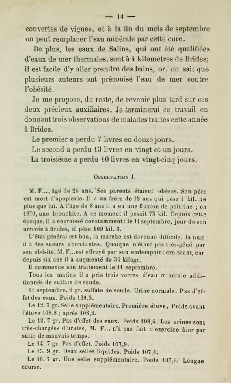 couvertes de vignes, et à la fln du mois de septembre on peut remplacer l'eau minérale par cette cure. Do plus, les eaux de Salins, qui ont été qualifiées d'eaux de mer thermales, sont à 4 kilomètres de Brides; il est facile d'y aller prendre des bains, or, on sait que plusieurs auteurs ont préconisé l'eau de mer contre l'obésité. Je me propose, du reste, de revenir plus tard sur ces deux précieux auxiliaires. Je terminerai ce travail en donnant trois observations de malades traités cette année à brides. Le premier a perdu 7 livres en douze jours. Le second a perdu 13 livres en vingt et un jours. La troisième a perdu 10 livres en vingt-cinq jours. Observation I. M. F..., Agé de -2ii ans.'Ses parents étaient obèses. Son pèro est mort d'apoplexie. Il a un frère de 18 ans qui pèse 1 kil. de plus que lui. A l'Age de 8 ans il a eu une fluxion do poitrine ; en 187(1, une bronchite. A ce moment il posait 75 kil. Depuis cette époque, il a engraissé constamment : le ! I septembre, jour Je son arrivée à Brides, il pèse 1 C*9 kil. 3. L'état général est bon, la marche est devenue liflinle, la nuit il a des sueurs abondantes. Quoique n'étant pas très-gêné par son obésité, XI. F...est effrayé par son embonpoint croissant, car depuis six ans il a augmenté de 33 kilogr. Il commence son traitement le 11 septembre. Tous les matins il a pris trois verres d'eau minérale addi- tionnés de sulfate de soude. 11 septembre. 6 gr. sulfate de soude. Urine normale. Pas d'ef- fet des eaux. Poids 109,3. Le 1-2.7 gr. Selle supplémentaire. Première étuve. Poids avant l'étuve 108,8 ; après 108,2. Le 13. 7 gr. Pas d'effet des eaux. Poids 108,4. Les urines sont très-chargées d'urates, M. F... n'a pas fait d'exercice hier par suite de mauvais temps. Le 14. 7 gr. Pas d'effet. Poids 107,9. Le 13. 9 gr. Deux selles liquides. Poids 107,4. Le 16. 7 gr. Une selle supplémentaire. Poids 107,6. Longue course.