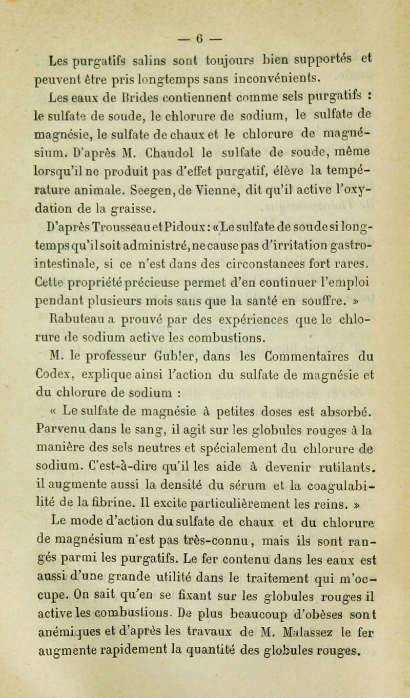 Les purgatifs salins sont toujours bien supportés et peuvent être pris longtemps sans inconvénients. Les eaux de Brides contiennent comme sels purgatifs : le sulfate de soude, le chlorure de sodium, le sulfate de magnésie, le sulfate de chaux et le chlorure de magné- sium. D'après M. Chaudol le sulfate de soude, même lorsqu'il ne produit pas d'effet purgatif, élève la tempé- rature animale. Seegen,de Vienne, dit qu'il active l'oxy- dation de la graisse. D'après Trousseau et Pidoux : «Le sulfate de soude si long- tempsqu'ilsoitadministré,necausepas d'irritation gastro- intestinale, si ce n'est dans des circonstances fort rares. Cette propriété précieuse permet d'en continuer l'emploi pendant plusieurs mois sans que la santé en souffre. » Rabuteau a prouvé par des expériences que le chlo- rure de sodium active les combustions. M. le professeur Gubier, dans les Commentaires du Codex, explique ainsi l'action du sulfate de magnésie et du chlorure de sodium : « Le sulfate de magnésie à petites doses est absorbé. Parvenu dans le sang, il agit sur les globules rouges à la manière des sels neutres et spécialement du chlorure de sodium. C'est-à-dire qu'il les aide à devenir rutilants, il augmente aussi la densité du sérum et la coagulabi- lité de la fibrine. 11 excite particulièrement les reins. » Le mode d'action du sulfate de chaux et du chlorure de magnésium n'est pas très-connu, mais ils sont ran- gés parmi les purgatifs. Le fer contenu dans les eaux est aussi d'une grande utilité dans le traitement qui m'oc- cupe. On sait qu'en se fixant sur les globules rouges il active les combustions. De plus beaucoup d'obèses sont anémiques et d'après les travaux de M. Malassez le fer augmente rapidement la quantité des globules rouges.