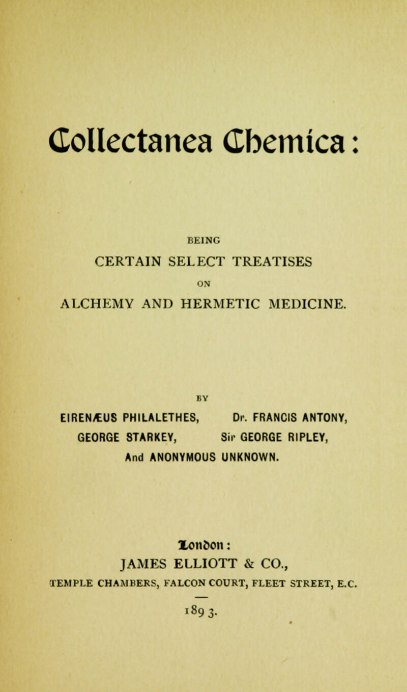 BEING CERTAIN SELECT TREATISES ON ALCHEMY AND HERMETIC MEDICINE. BY EIREN/EUS PHILALETHES, Dr. FRANCIS ANTONY, GEORGE 8TARKEY, Sir GEORGE RIPLEY, And ANONYMOUS UNKNOWN. Xon&on: JAMES ELLIOTT & CO., TEMPLE CHAMBERS, FALCON COURT, FLEET STREET, E.C. J89 3-