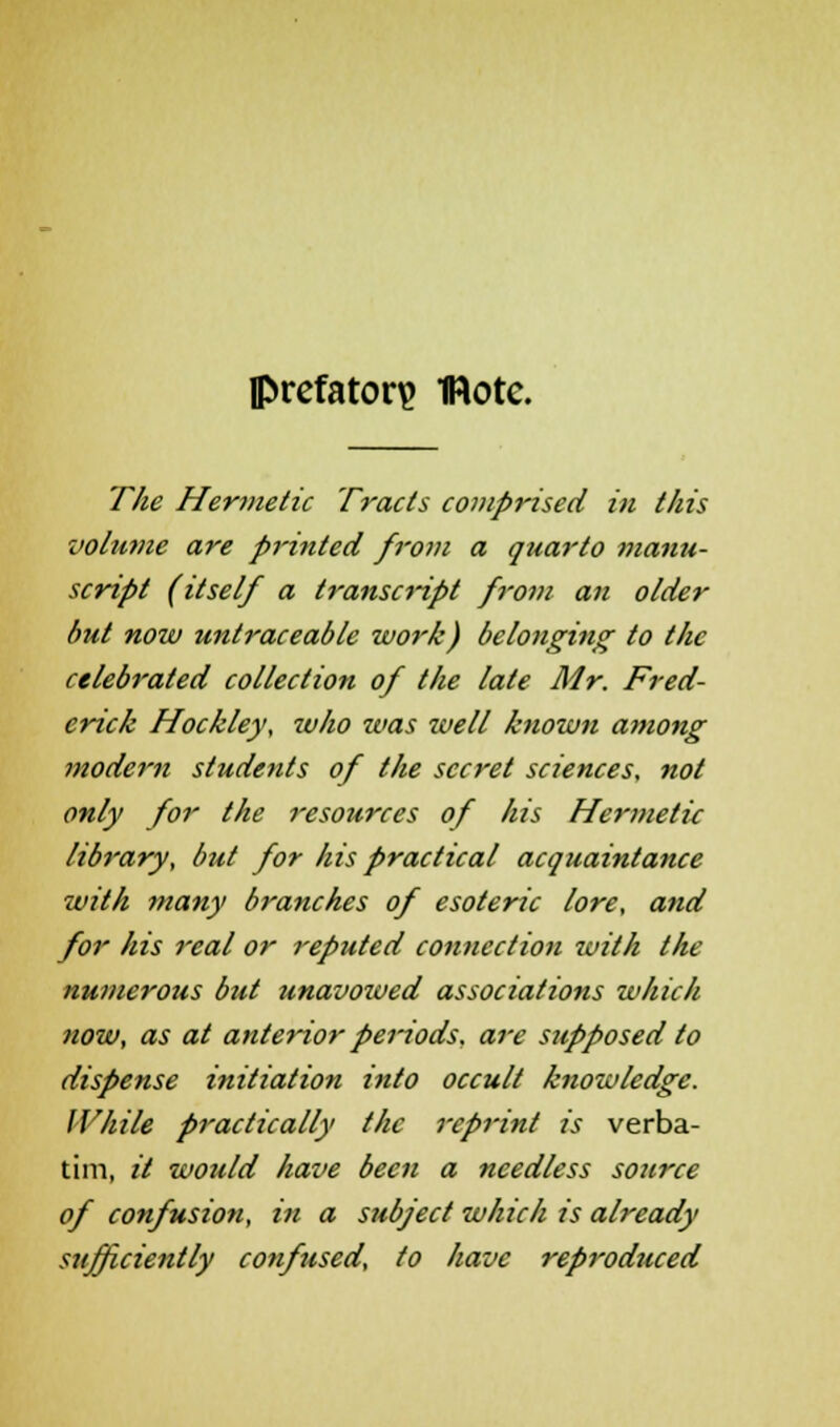 prefatory 1Rotc. The Hermetic Tracts comprised in this volume are pi-inted from a quarto manu- script (itself a transcript from an older but now untraceable work) belonging to the celebrated collection of the late Mr. Fred- erick Hockley, who was zvell known among modern students of the secret sciences, not only for the resources of his Hermetic library, but for his practical acquaintance with many branches of esoteric lore, and for his real or reputed connection ivith the numerous but unavowed associations which now, as at anterior periods, are supposed to dispense initiation into occult knowledge. While practically the reprint is verba- tim, it would have been a needless source of confusion, in a subject which is already sufficiently confused, to have reproduced