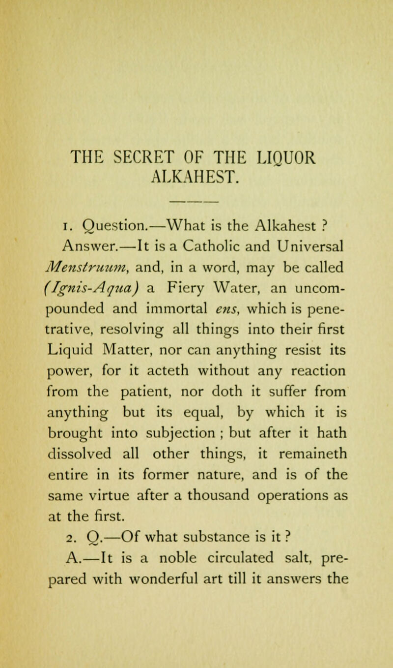 THE SECRET OF THE LIOUOR ALKAHEST. i. Question.—What is the Alkahest ? Answer.—It is a Catholic and Universal Menstruum, and, in a word, may be called (Ignis-Aqua) a Fiery Water, an uncom- pounded and immortal ens, which is pene- trative, resolving all things into their first Liquid Matter, nor can anything resist its power, for it acteth without any reaction from the patient, nor doth it suffer from anything but its equal, by which it is brought into subjection ; but after it hath dissolved all other things, it remaineth entire in its former nature, and is of the same virtue after a thousand operations as at the first. 2. Q.—Of what substance is it ? A.—It is a noble circulated salt, pre- pared with wonderful art till it answers the