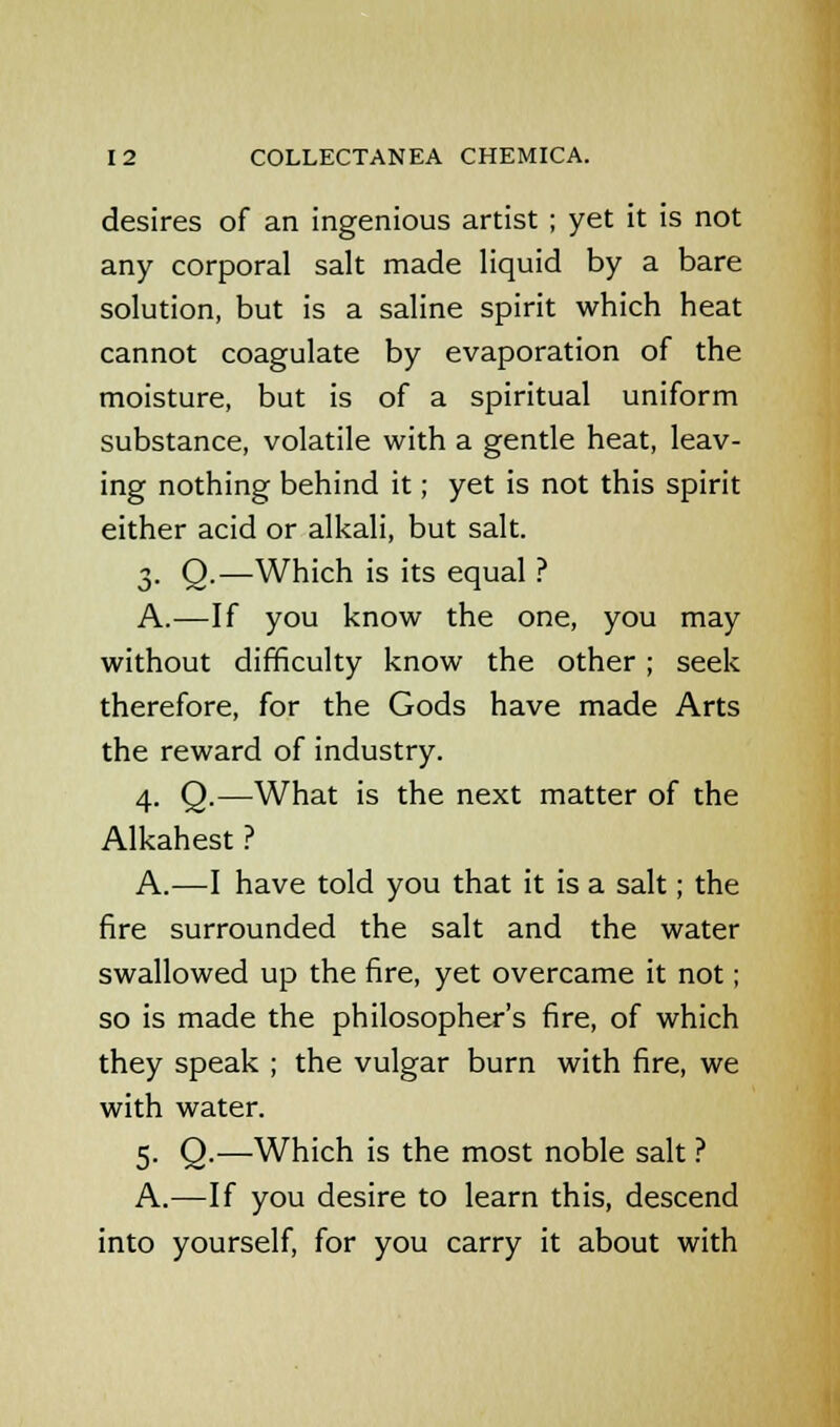 desires of an ingenious artist ; yet it is not any corporal salt made liquid by a bare solution, but is a saline spirit which heat cannot coagulate by evaporation of the moisture, but is of a spiritual uniform substance, volatile with a gentle heat, leav- ing nothing behind it; yet is not this spirit either acid or alkali, but salt. 3. Q.—Which is its equal ? A.—If you know the one, you may without difficulty know the other ; seek therefore, for the Gods have made Arts the reward of industry. 4. Q.—What is the next matter of the Alkahest ? A.—I have told you that it is a salt; the fire surrounded the salt and the water swallowed up the fire, yet overcame it not; so is made the philosopher's fire, of which they speak ; the vulgar burn with fire, we with water. 5. Q.—Which is the most noble salt ? A.—If you desire to learn this, descend into yourself, for you carry it about with