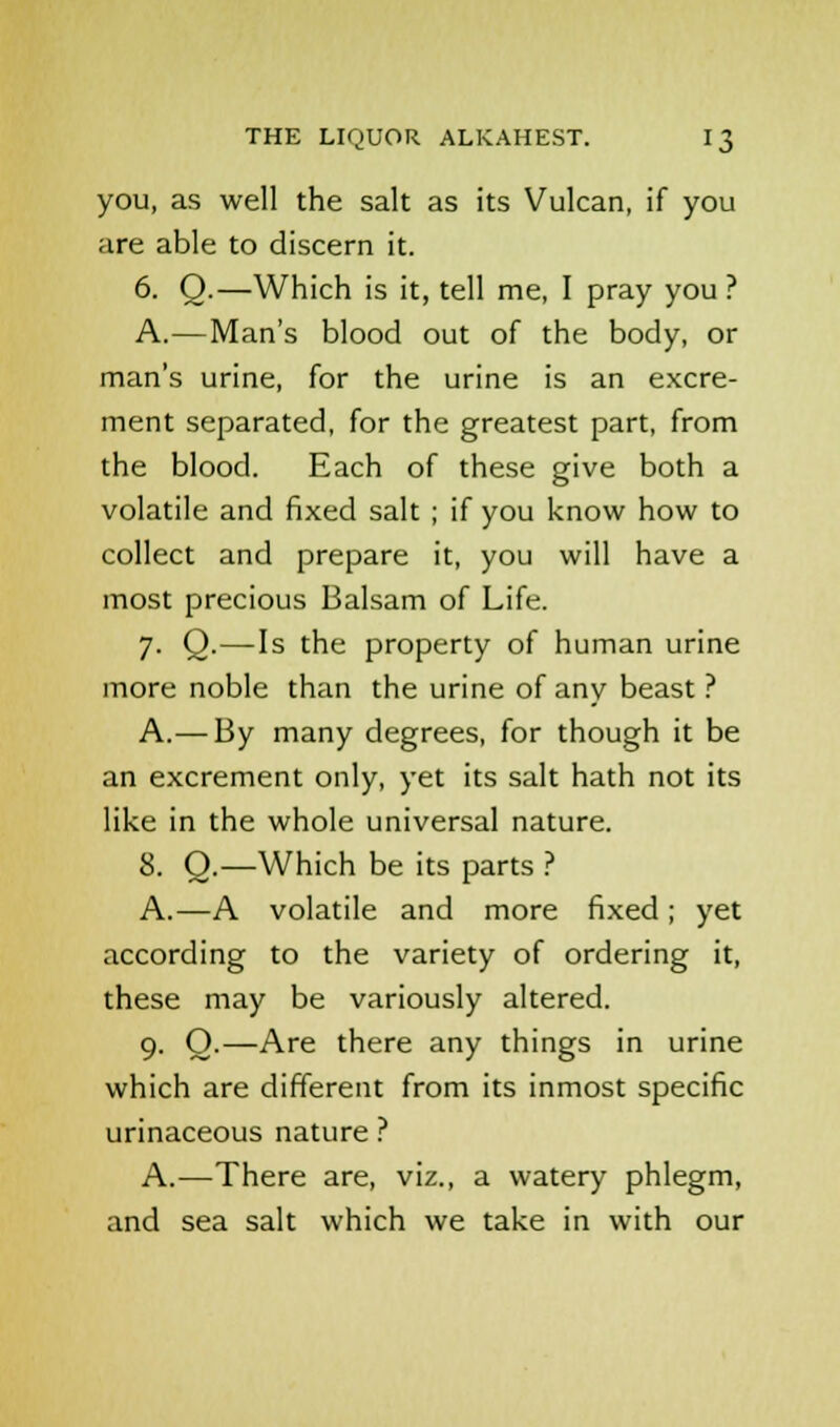 you, as well the salt as its Vulcan, if you are able to discern it. 6. Q.—Which is it, tell me, I pray you ? A.—Man's blood out of the body, or man's urine, for the urine is an excre- ment separated, for the greatest part, from the blood. Each of these give both a volatile and fixed salt ; if you know how to collect and prepare it, you will have a most precious Balsam of Life. 7. Q.—Is the property of human urine more noble than the urine of any beast ? A.—By many degrees, for though it be an excrement only, yet its salt hath not its like in the whole universal nature. 8. O.—Which be its parts ? A.—A volatile and more fixed; yet according to the variety of ordering it, these may be variously altered. 9. O.—Are there any things in urine which are different from its inmost specific urinaceous nature ? A.—There are, viz., a watery phlegm, and sea salt which we take in with our