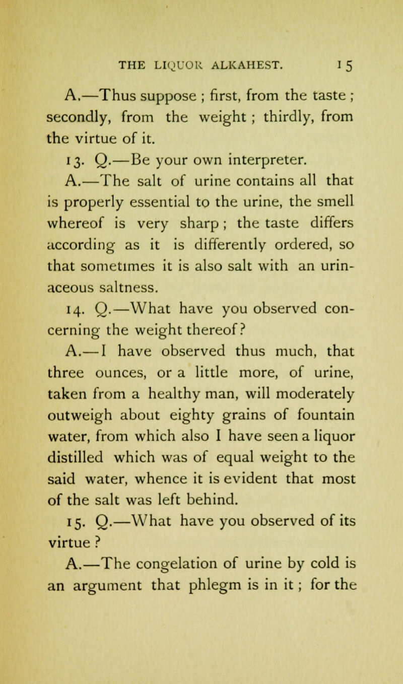 A,—Thus suppose ; first, from the taste ; secondly, from the weight ; thirdly, from the virtue of it. 13. Q.—Be your own interpreter. A.—The salt of urine contains all that is properly essential to the urine, the smell whereof is very sharp; the taste differs according as it is differently ordered, so that sometimes it is also salt with an urin- aceous saltness. 14. Q.—What have you observed con- cerning the weight thereof? A.— I have observed thus much, that three ounces, or a little more, of urine, taken from a healthy man, will moderately outweigh about eighty grains of fountain water, from which also I have seen a liquor distilled which was of equal weight to the said water, whence it is evident that most of the salt was left behind. 15. Q.—What have you observed of its virtue ? A.—The congelation of urine by cold is an argument that phlegm is in it; for the