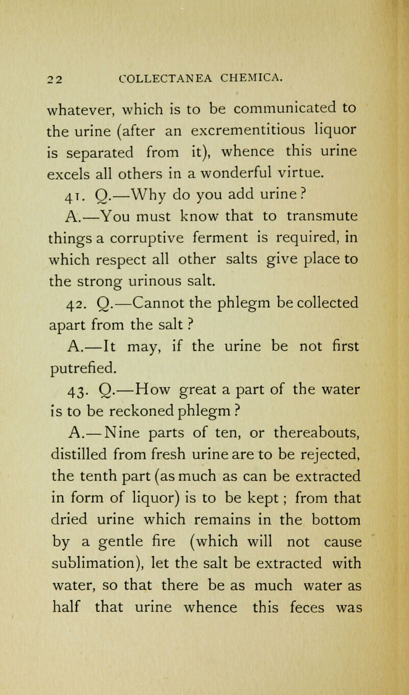 whatever, which is to be communicated to the urine (after an excrementitious liquor is separated from it), whence this urine excels all others in a wonderful virtue. 41. Q.—Why do you add urine? A.—You must know that to transmute things a corruptive ferment is required, in which respect all other salts give place to the strong urinous salt. 42. Q.—Cannot the phlegm be collected apart from the salt ? A.—It may, if the urine be not first putrefied. 43. Q.—How great a part of the water is to be reckoned phlegm ? A.—Nine parts of ten, or thereabouts, distilled from fresh urine are to be rejected, the tenth part (as much as can be extracted in form of liquor) is to be kept; from that dried urine which remains in the bottom by a gentle fire (which will not cause sublimation), let the salt be extracted with water, so that there be as much water as half that urine whence this feces was