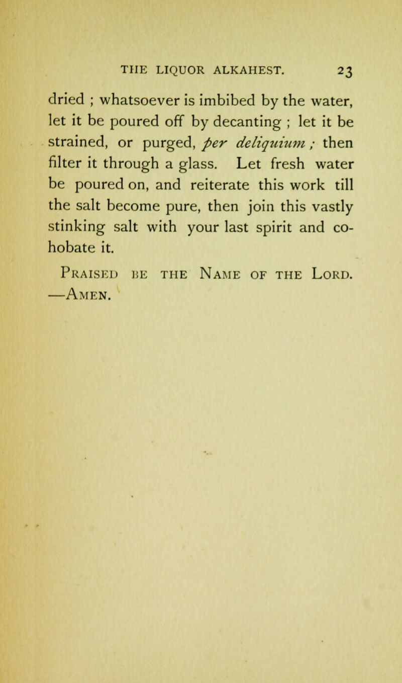 dried ; whatsoever is imbibed by the water, let it be poured off by decanting ; let it be strained, or purged, per deliquiiim ; then filter it through a glass. Let fresh water be poured on, and reiterate this work till the salt become pure, then join this vastly stinking salt with your last spirit and co- hobate it. Praised ise the Name of the Lord. —Amen.