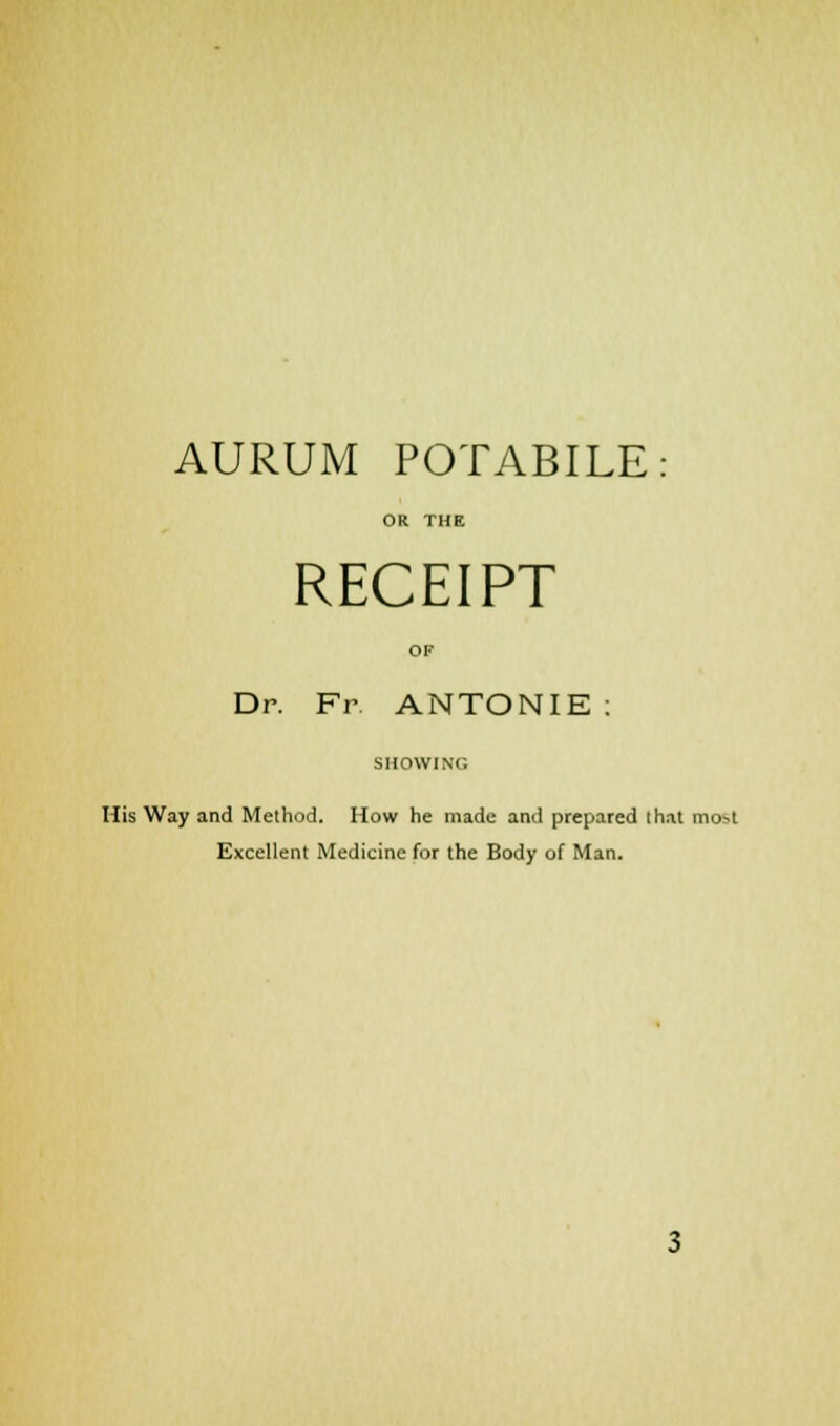 AURUM POTABILE: OR THE RECEIPT OF Dr. Fr ANTONIE : SHOWING His Way and Method. How he made and prepared that mo^t Excellent Medicine for the Body of Man.