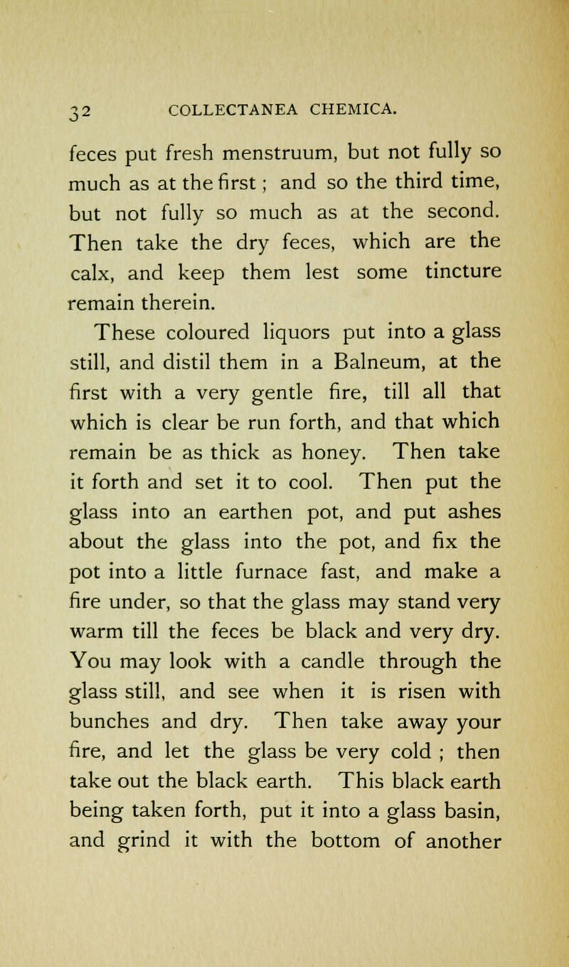 feces put fresh menstruum, but not fully so much as at the first; and so the third time, but not fully so much as at the second. Then take the dry feces, which are the calx, and keep them lest some tincture remain therein. These coloured liquors put into a glass still, and distil them in a Balneum, at the first with a very gentle fire, till all that which is clear be run forth, and that which remain be as thick as honey. Then take it forth and set it to cool. Then put the glass into an earthen pot, and put ashes about the glass into the pot, and fix the pot into a little furnace fast, and make a fire under, so that the glass may stand very warm till the feces be black and very dry. You may look with a candle through the glass still, and see when it is risen with bunches and dry. Then take away your fire, and let the glass be very cold ; then take out the black earth. This black earth being taken forth, put it into a glass basin, and grind it with the bottom of another