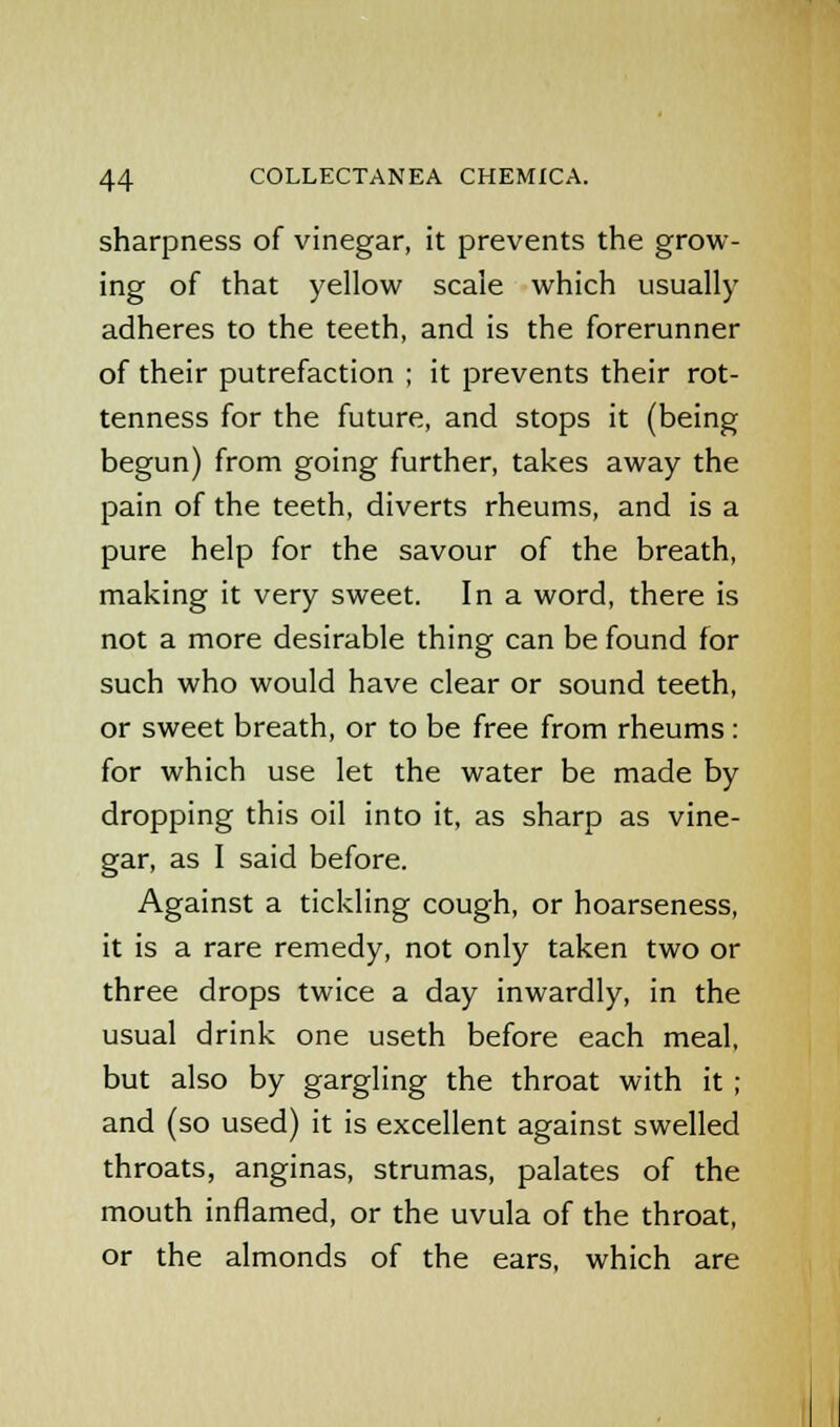 sharpness of vinegar, it prevents the grow- ing of that yellow scale which usually adheres to the teeth, and is the forerunner of their putrefaction ; it prevents their rot- tenness for the future, and stops it (being begun) from going further, takes away the pain of the teeth, diverts rheums, and is a pure help for the savour of the breath, making it very sweet. In a word, there is not a more desirable thing can be found for such who would have clear or sound teeth, or sweet breath, or to be free from rheums: for which use let the water be made by dropping this oil into it, as sharp as vine- gar, as I said before. Against a tickling cough, or hoarseness, it is a rare remedy, not only taken two or three drops twice a day inwardly, in the usual drink one useth before each meal, but also by gargling the throat with it ; and (so used) it is excellent against swelled throats, anginas, strumas, palates of the mouth inflamed, or the uvula of the throat, or the almonds of the ears, which are