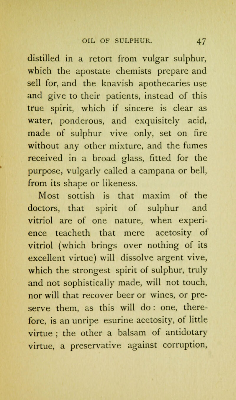 distilled in a retort from vulgar sulphur, which the apostate chemists prepare and sell for, and the knavish apothecaries use and give to their patients, instead of this true spirit, which if sincere is clear as water, ponderous, and exquisitely acid, made of sulphur vive only, set on fire without any other mixture, and the fumes received in a broad glass, fitted for the purpose, vulgarly called a campana or bell, from its shape or likeness. Most sottish is that maxim of the doctors, that spirit of sulphur and vitriol are of one nature, when experi- ence teacheth that mere acetosity of vitriol (which brings over nothing of its excellent virtue) will dissolve argent vive, which the strongest spirit of sulphur, truly and not sophistically made, will not touch, nor will that recover beer or wines, or pre- serve them, as this will do : one, there- fore, is an unripe esurine acetosity, of little virtue ; the other a balsam of antidotary virtue, a preservative against corruption,