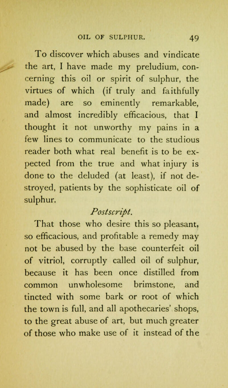 To discover which abuses and vindicate the art, I have made my preludium, con- cerning this oil or spirit of sulphur, the virtues of which (if truly and faithfully made) are so eminently remarkable, and almost incredibly efficacious, that I thought it not unworthy my pains in a few lines to communicate to the studious reader both what real benefit is to be ex- pected from the true and what injury is done to the deluded (at least), if not de- stroyed, patients by the sophisticate oil of sulphur. Postscript. That those who desire this so pleasant, so efficacious, and profitable a remedy may not be abused by the base counterfeit oil of vitriol, corruptly called oil of sulphur, because it has been once distilled from common unwholesome brimstone, and tincted with some bark or root of which the town is full, and all apothecaries' shops, to the great abuse of art, but much greater of those who make use of it instead of the