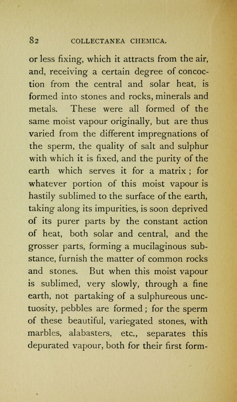 or less fixing, which it attracts from the air, and, receiving a certain degree of concoc- tion from the central and solar heat, is formed into stones and rocks, minerals and metals. These were all formed of the same moist vapour originally, but are thus varied from the different impregnations of the sperm, the quality of salt and sulphur with which it is fixed, and the purity of the earth which serves it for a matrix ; for whatever portion of this moist vapour is hastily sublimed to the surface of the earth, taking along its impurities, is soon deprived of its purer parts by the constant action of heat, both solar and central, and the grosser parts, forming a mucilaginous sub- stance, furnish the matter of common rocks and stones. But when this moist vapour is sublimed, very slowly, through a fine earth, not partaking of a sulphureous unc- tuosity, pebbles are formed ; for the sperm of these beautiful, variegated stones, with marbles, alabasters, etc., separates this depurated vapour, both for their first form-