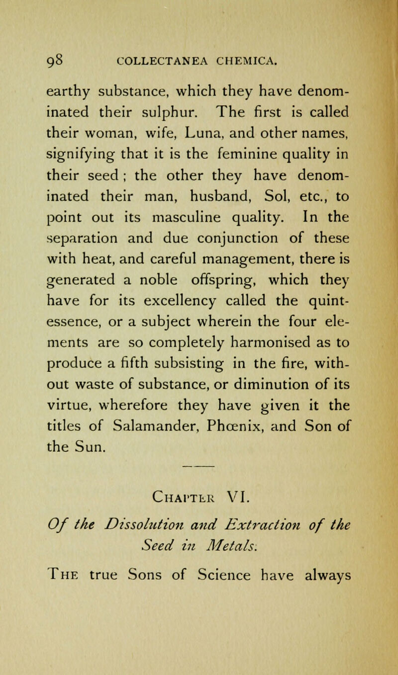 earthy substance, which they have denom- inated their sulphur. The first is called their woman, wife, Luna, and other names, signifying that it is the feminine quality in their seed ; the other they have denom- inated their man, husband, Sol, etc., to point out its masculine quality. In the separation and due conjunction of these with heat, and careful management, there is generated a noble offspring, which they have for its excellency called the quint- essence, or a subject wherein the four ele- ments are so completely harmonised as to produce a fifth subsisting in the fire, with- out waste of substance, or diminution of its virtue, wherefore they have given it the titles of Salamander, Phoenix, and Son of the Sun. Chapter VI. Of the Dissolution and Extraction of the Seed in Metals. The true Sons of Science have always