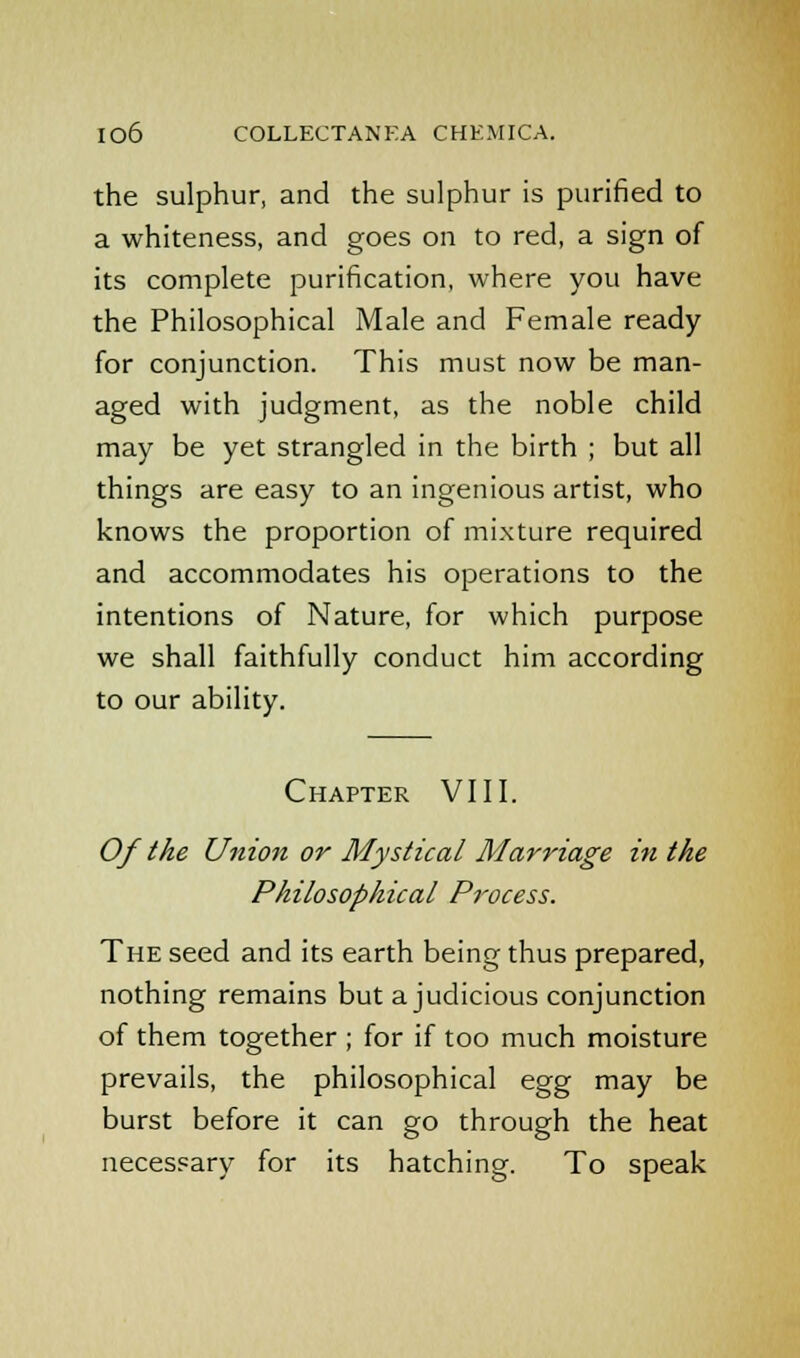 the sulphur, and the sulphur is purified to a whiteness, and goes on to red, a sign of its complete purification, where you have the Philosophical Male and Female ready for conjunction. This must now be man- aged with judgment, as the noble child may be yet strangled in the birth ; but all things are easy to an ingenious artist, who knows the proportion of mixture required and accommodates his operations to the intentions of Nature, for which purpose we shall faithfully conduct him according to our ability. Chapter VIII. Of the Union or Mystical Marriage in the Philosophical Process. The seed and its earth being thus prepared, nothing remains but a judicious conjunction of them together ; for if too much moisture prevails, the philosophical egg may be burst before it can go through the heat necessary for its hatching. To speak