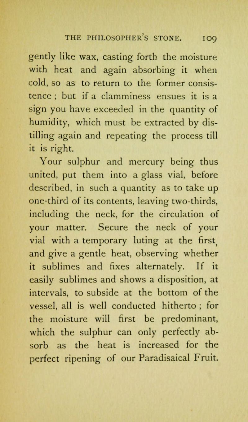 gently like wax, casting forth the moisture with heat and again absorbing it when cold, so as to return to the former consis- tence ; but if a clamminess ensues it is a sign you have exceeded in the quantity of humidity, which must be extracted by dis- tilling again and repeating the process till it is right. Your sulphur and mercury being thus united, put them into a glass vial, before described, in such a quantity as to take up one-third of its contents, leaving two-thirds, including the neck, for the circulation of your matter. Secure the neck of your vial with a temporary luting at the first> and give a gentle heat, observing whether it sublimes and fixes alternately. If it easily sublimes and shows a disposition, at intervals, to subside at the bottom of the vessel, all is well conducted hitherto ; for the moisture will first be predominant, which the sulphur can only perfectly ab- sorb as the heat is increased for the perfect ripening of our Paradisaical Fruit.