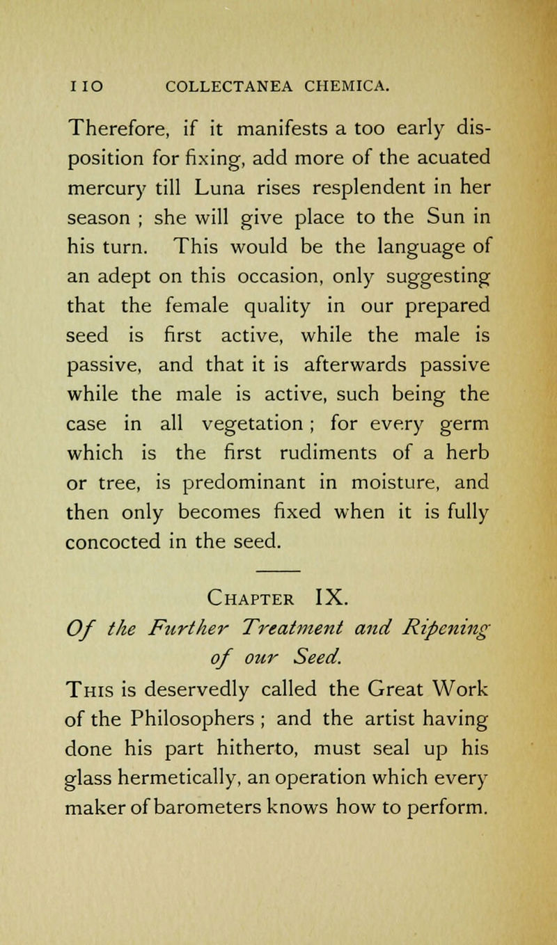 Therefore, if it manifests a too early dis- position for fixing, add more of the acuated mercury till Luna rises resplendent in her season ; she will give place to the Sun in his turn. This would be the language of an adept on this occasion, only suggesting that the female quality in our prepared seed is first active, while the male is passive, and that it is afterwards passive while the male is active, such being the case in all vegetation ; for every germ which is the first rudiments of a herb or tree, is predominant in moisture, and then only becomes fixed when it is fully concocted in the seed. Chapter IX. Of the Further Treatment and Ripening of orir Seed. This is deservedly called the Great Work of the Philosophers ; and the artist having done his part hitherto, must seal up his glass hermetically, an operation which every maker of barometers knows how to perform.