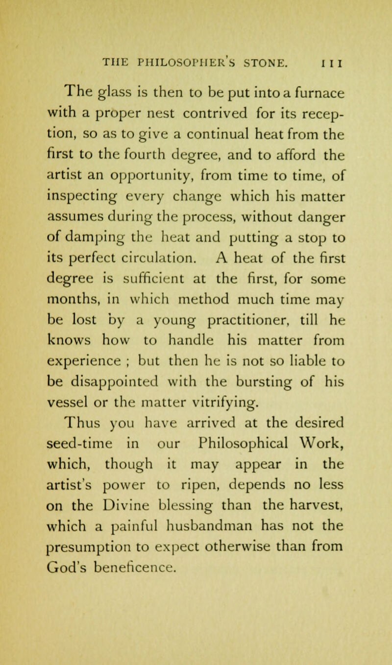 The glass is then to be put into a furnace with a proper nest contrived for its recep- tion, so as to give a continual heat from the first to the fourth degree, and to afford the artist an opportunity, from time to time, of inspecting every change which his matter assumes during the process, without danger of damping the heat and putting a stop to its perfect circulation. A heat of the first degree is sufficient at the first, for some months, in which method much time may- be lost by a young practitioner, till he knows how to handle his matter from experience ; but then he is not so liable to be disappointed with the bursting of his vessel or the matter vitrifying. Thus you have arrived at the desired seed-time in our Philosophical Work, which, though it may appear in the artist's power to ripen, depends no less on the Divine blessing than the harvest, which a painful husbandman has not the presumption to expect otherwise than from God's beneficence.