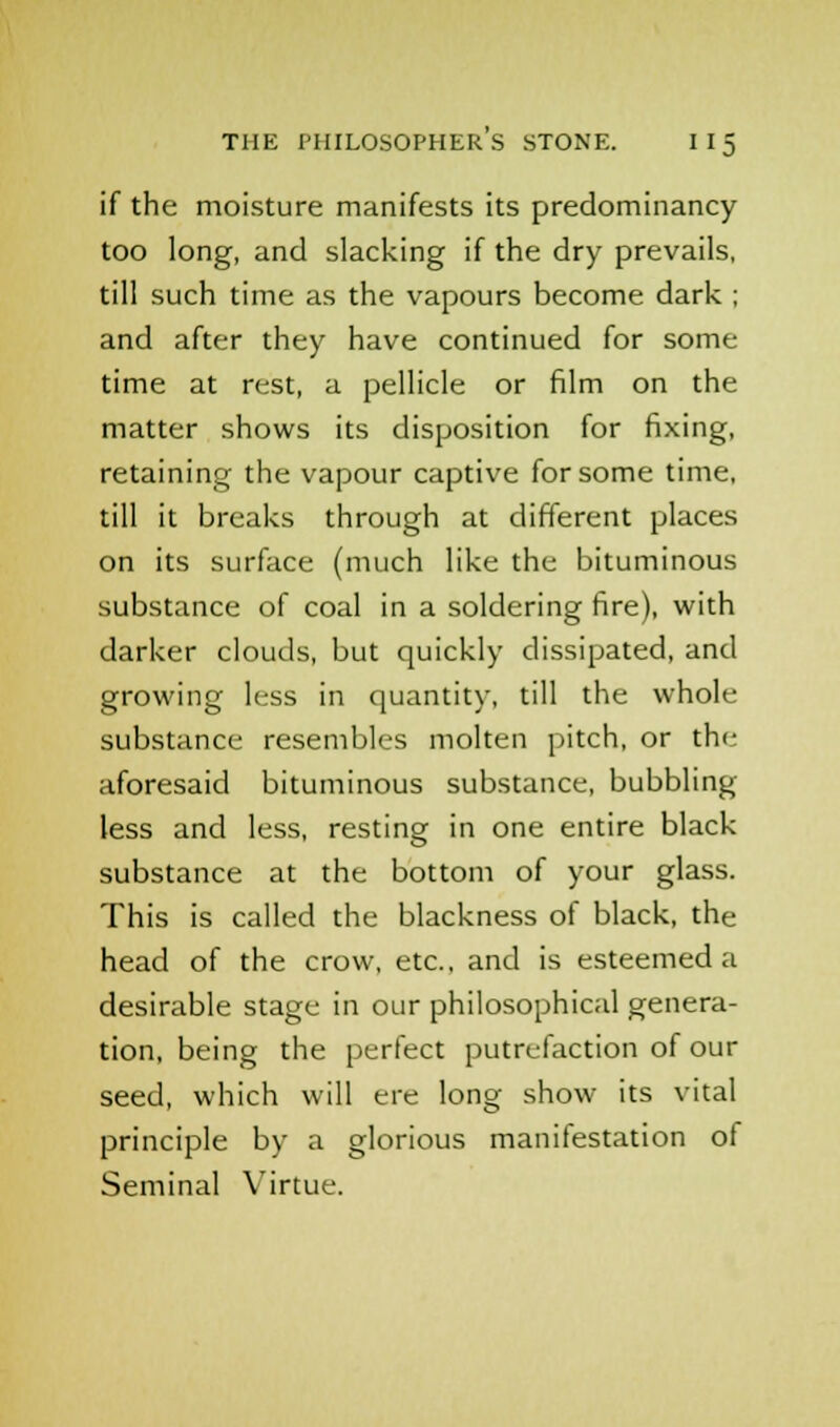 if the moisture manifests its predominancy too long, and slacking if the dry prevails, till such time as the vapours become dark ; and after they have continued for some time at rest, a pellicle or film on the matter shows its disposition for fixing, retaining the vapour captive for some time, till it breaks through at different places on its surface (much like the bituminous substance of coal in a soldering fire), with darker clouds, but quickly dissipated, and growing less in quantity, till the whole substance resembles molten pitch, or the aforesaid bituminous substance, bubbling less and less, resting in one entire black substance at the bottom of your glass. This is called the blackness of black, the head of the crow, etc., and is esteemed a desirable stage in our philosophical genera- tion, being the perfect putrefaction of our seed, which will ere long show its vital principle by a glorious manifestation of Seminal Virtue.