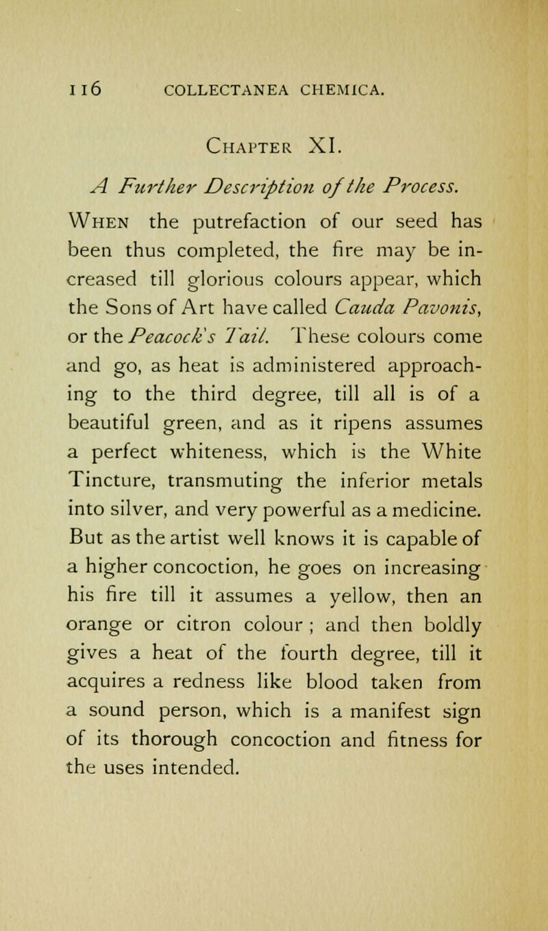 Chapter XI. A Further Description of the Process. When the putrefaction of our seed has been thus completed, the fire may be in- creased till glorious colours appear, which the Sons of Art have called Cauda Pavonis, or the Peacock's Tail. These colours come and go, as heat is administered approach- ing to the third degree, till all is of a beautiful green, and as it ripens assumes a perfect whiteness, which is the White Tincture, transmuting the inferior metals into silver, and very powerful as a medicine. But as the artist well knows it is capable of a higher concoction, he goes on increasing his fire till it assumes a yellow, then an orange or citron colour ; and then boldly gives a heat of the fourth degree, till it acquires a redness like blood taken from a sound person, which is a manifest sign of its thorough concoction and fitness for the uses intended.