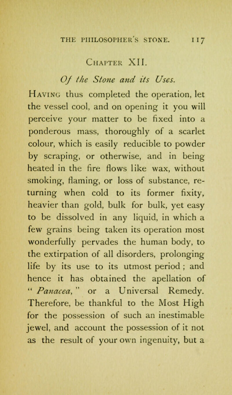 Chapter XII. Of the Stone and its Uses. Having thus completed the operation, let the vessel cool, and on opening it you will perceive your matter to be fixed into a ponderous mass, thoroughly of a scarlet colour, which is easily reducible to powder by scraping, or otherwise, and in being heated in the fire flows like wax, without smoking, flaming, or loss of substance, re- turning when cold to its former fixity, heavier than gold, bulk for bulk, yet easy to be dissolved in any liquid, in which a few grains being taken its operation most wonderfully pervades the human body, to the extirpation of all disorders, prolonging life by its use to its utmost period ; and hence it has obtained the apellation of  Panacea,  or a Universal Remedy. Therefore, be thankful to the Most High for the possession of such an inestimable jewel, and account the possession of it not as the result of your own ingenuity, but a