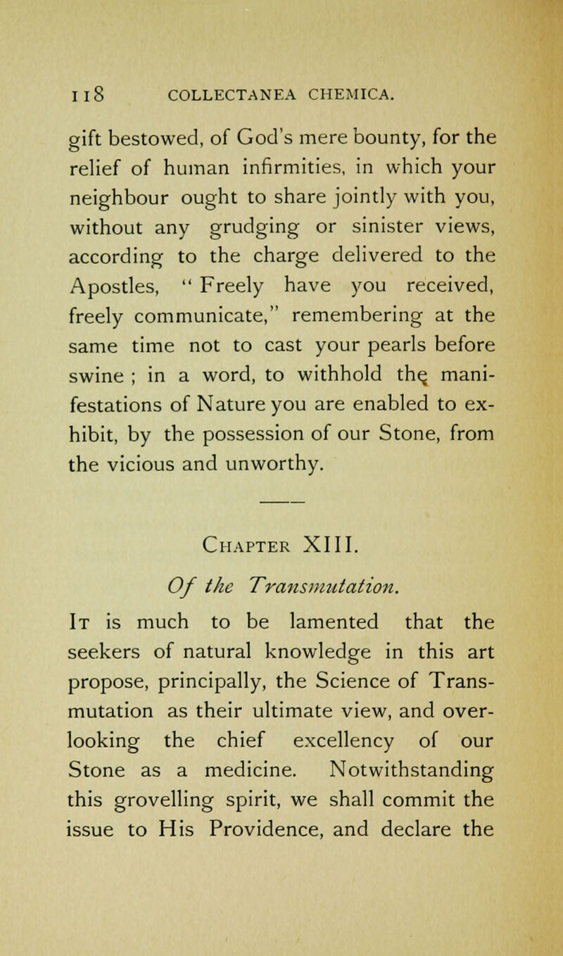 gift bestowed, of God's mere bounty, for the relief of human infirmities, in which your neighbour ought to share jointly with you, without any grudging or sinister views, according to the charge delivered to the Apostles,  Freely have you received, freely communicate, remembering at the same time not to cast your pearls before swine ; in a word, to withhold the, mani- festations of Nature you are enabled to ex- hibit, by the possession of our Stone, from the vicious and unworthy. Chapter XIII. Of the Transmutation. It is much to be lamented that the seekers of natural knowledge in this art propose, principally, the Science of Trans- mutation as their ultimate view, and over- looking the chief excellency of our Stone as a medicine. Notwithstanding this grovelling spirit, we shall commit the issue to His Providence, and declare the