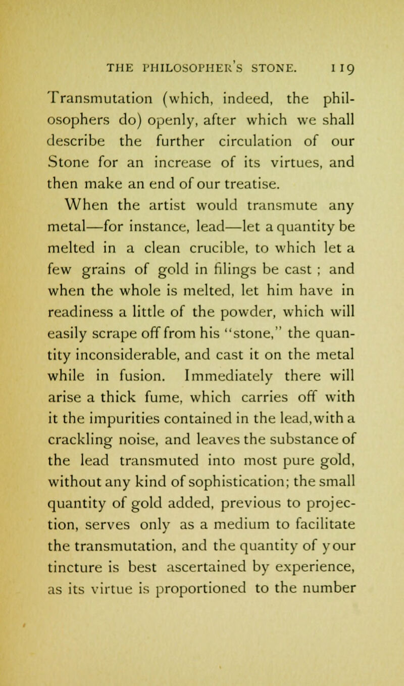 Transmutation (which, indeed, the phil- osophers do) openly, after which we shall describe the further circulation of our Stone for an increase of its virtues, and then make an end of our treatise. When the artist would transmute any metal—for instance, lead—let a quantity be melted in a clean crucible, to which let a few grains of gold in filings be cast ; and when the whole is melted, let him have in readiness a little of the powder, which will easily scrape off from his stone, the quan- tity inconsiderable, and cast it on the metal while in fusion. Immediately there will arise a thick fume, which carries off with it the impurities contained in the lead,with a crackling noise, and leaves the substance of the lead transmuted into most pure gold, without any kind of sophistication; the small quantity of gold added, previous to projec- tion, serves only as a medium to facilitate the transmutation, and the quantity of your tincture is best ascertained by experience, as its virtue is proportioned to the number