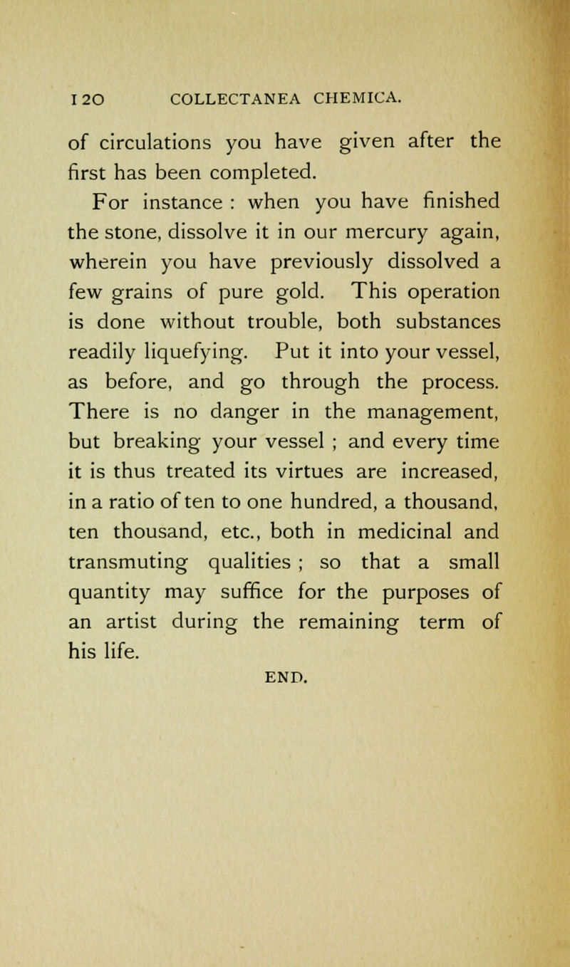 of circulations you have given after the first has been completed. For instance : when you have finished the stone, dissolve it in our mercury again, wherein you have previously dissolved a few grains of pure gold. This operation is done without trouble, both substances readily liquefying. Put it into your vessel, as before, and go through the process. There is no danger in the management, but breaking your vessel ; and every time it is thus treated its virtues are increased, in a ratio often to one hundred, a thousand, ten thousand, etc., both in medicinal and transmuting qualities ; so that a small quantity may suffice for the purposes of an artist during the remaining term of his life. END.