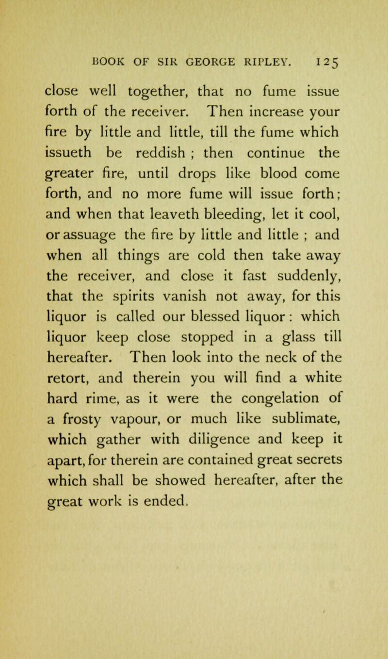 close well together, that no fume issue forth of the receiver. Then increase your fire by little and little, till the fume which issueth be reddish ; then continue the greater fire, until drops like blood come forth, and no more fume will issue forth; and when that leaveth bleeding, let it cool, or assuage the fire by little and little ; and when all things are cold then take away the receiver, and close it fast suddenly, that the spirits vanish not away, for this liquor is called our blessed liquor : which liquor keep close stopped in a glass till hereafter. Then look into the neck of the retort, and therein you will find a white hard rime, as it were the congelation of a frosty vapour, or much like sublimate, which gather with diligence and keep it apart, for therein are contained great secrets which shall be showed hereafter, after the great work is ended,