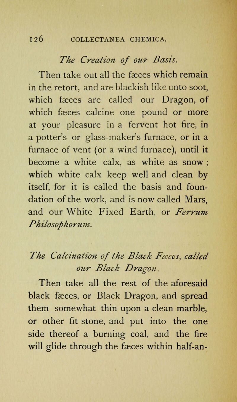 The Creation of our Basis. Then take out all the faeces which remain in the retort, and are blackish like unto soot, which faeces are called our Dragon, of which faeces calcine one pound or more at your pleasure in a fervent hot fire, in a potter's or glass-maker's furnace, or in a furnace of vent (or a wind furnace), until it become a white calx, as white as snow ; which white calx keep well and clean by itself, for it is called the basis and foun- dation of the work, and is now called Mars, and our White Fixed Earth, or Ferrum Philosophorum. The Calcination of the Black Faces, called our Black Dragon. Then take all the rest of the aforesaid black faeces, or Black Dragon, and spread them somewhat thin upon a clean marble, or other fit stone, and put into the one side thereof a burning coal, and the fire will glide through the faeces within half-an-