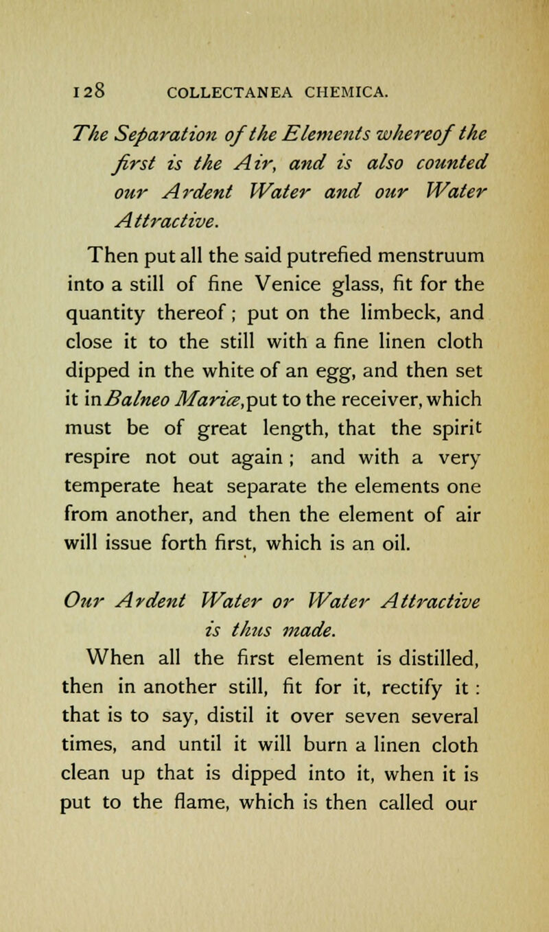 The Separation of the Elements whereof the first is the Air, and is also counted our Ardent Water and our Water Attractive. Then put all the said putrefied menstruum into a still of fine Venice glass, fit for the quantity thereof; put on the limbeck, and close it to the still with a fine linen cloth dipped in the white of an egg, and then set it mBalneo Marice,p\it to the receiver, which must be of great length, that the spirit respire not out again; and with a very temperate heat separate the elements one from another, and then the element of air will issue forth first, which is an oil. Our Ardent Water or Water Attractive is thus made. When all the first element is distilled, then in another still, fit for it, rectify it : that is to say, distil it over seven several times, and until it will burn a linen cloth clean up that is dipped into it, when it is put to the flame, which is then called our
