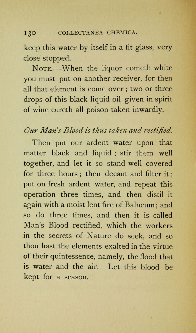 keep this water by itself in a fit glass, very close stopped. Note.—When the liquor cometh white you must put on another receiver, for then all that element is come over; two or three drops of this black liquid oil given in spirit of wine cureth all poison taken inwardly. Our Mans Blood is thus taken and rectified. Then put our ardent water upon that matter black and liquid ; stir them well together, and let it so stand well covered for three hours ; then decant and filter it; put on fresh ardent water, and repeat this operation three times, and then distil it again with a moist lent fire of Balneum; and so do three times, and then it is called Man's Blood rectified, which the workers in the secrets of Nature do seek, and so thou hast the elements exalted in the virtue of their quintessence, namely, the flood that is water and the air. Let this blood be kept for a season.
