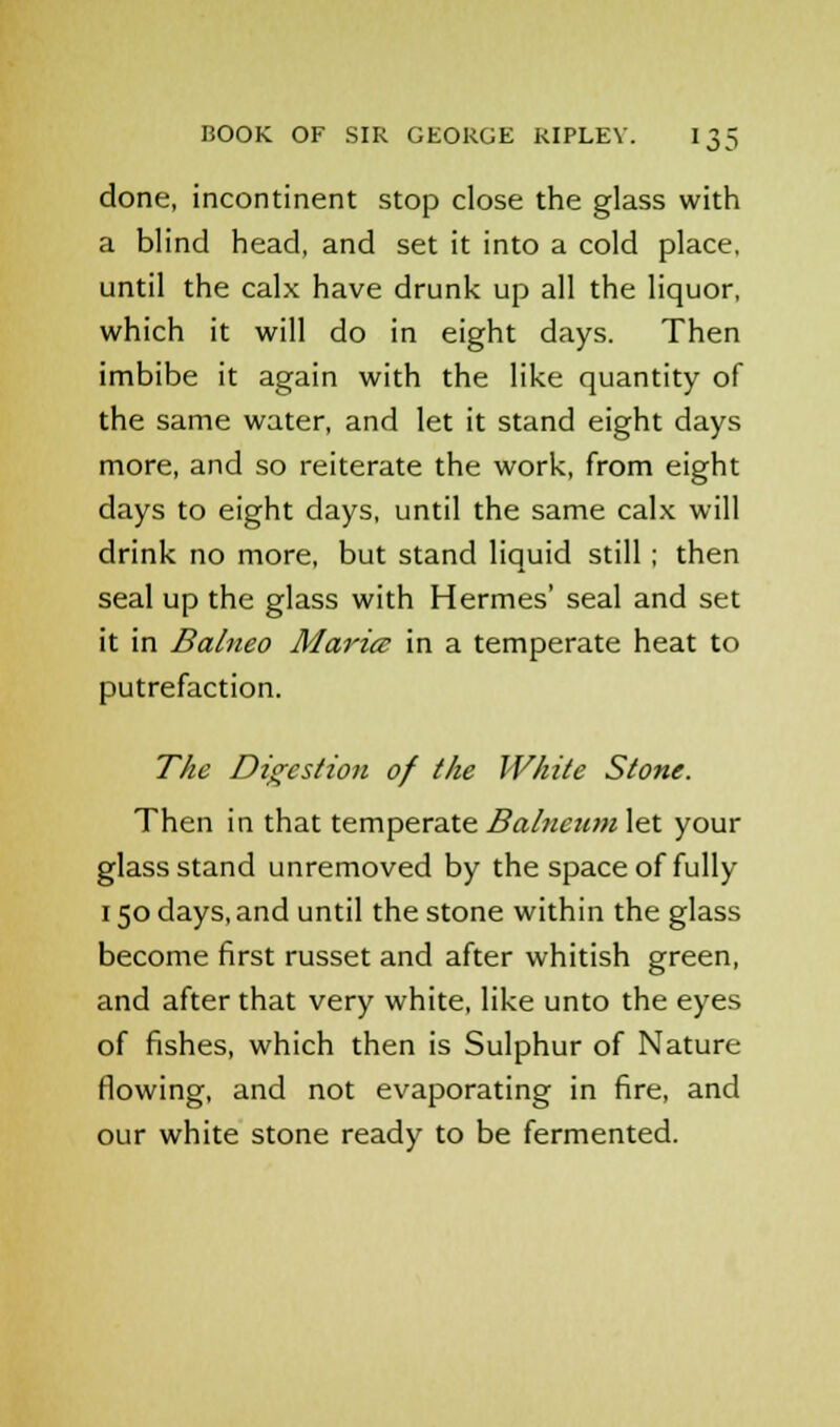 done, incontinent stop close the glass with a blind head, and set it into a cold place, until the calx have drunk up all the liquor, which it will do in eight days. Then imbibe it again with the like quantity of the same water, and let it stand eight days more, and so reiterate the work, from eight days to eight days, until the same calx will drink no more, but stand liquid still ; then seal up the glass with Hermes' seal and set it in Balneo Maria in a temperate heat to putrefaction. The Digestion of the White Stone. Then in that temperate Balneum let your glass stand unremoved by the space of fully 150 days, and until the stone within the glass become first russet and after whitish green, and after that very white, like unto the eyes of fishes, which then is Sulphur of Nature flowing, and not evaporating in fire, and our white stone ready to be fermented.
