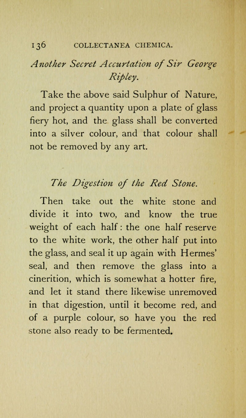 Another Secret Accurtation of Sir George Ripley. Take the above said Sulphur of Nature, and project a quantity upon a plate of glass fiery hot, and the glass shall be converted into a silver colour, and that colour shall not be removed by any art. The Digestion of the Red Stone. Then take out the white stone and divide it into two, and know the true weight of each half: the one half reserve to the white work, the other half put into the glass, and seal it up again with Hermes' seal, and then remove the glass into a cinerition, which is somewhat a hotter fire, and let it stand there likewise unremoved in that digestion, until it become red, and of a purple colour, so have you the red stone also ready to be fermented.