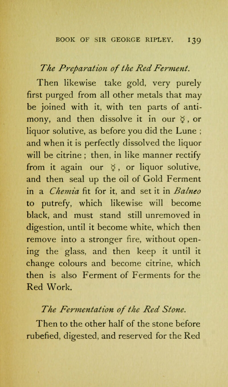 The Preparation of the Red Ferment. Then likewise take gold, very purely first purged from all other metals that may be joined with it, with ten parts of anti- mony, and then dissolve it in our £ . °r liquor solutive, as before you did the Lune ; and when it is perfectly dissolved the liquor will be citrine ; then, in like manner rectify from it again our £ , or liquor solutive, and then seal up the oil of Gold Ferment in a Chemia fit for it, and set it in Balneo to putrefy, which likewise will become black, and must stand still unremoved in digestion, until it become white, which then remove into a stronger fire, without open- ing the glass, and then keep it until it change colours and become citrine, which then is also Ferment of Ferments for the Red Work. The Fermentation of the Red Stone. Then to the other half of the stone before rubefied, digested, and reserved for the Red