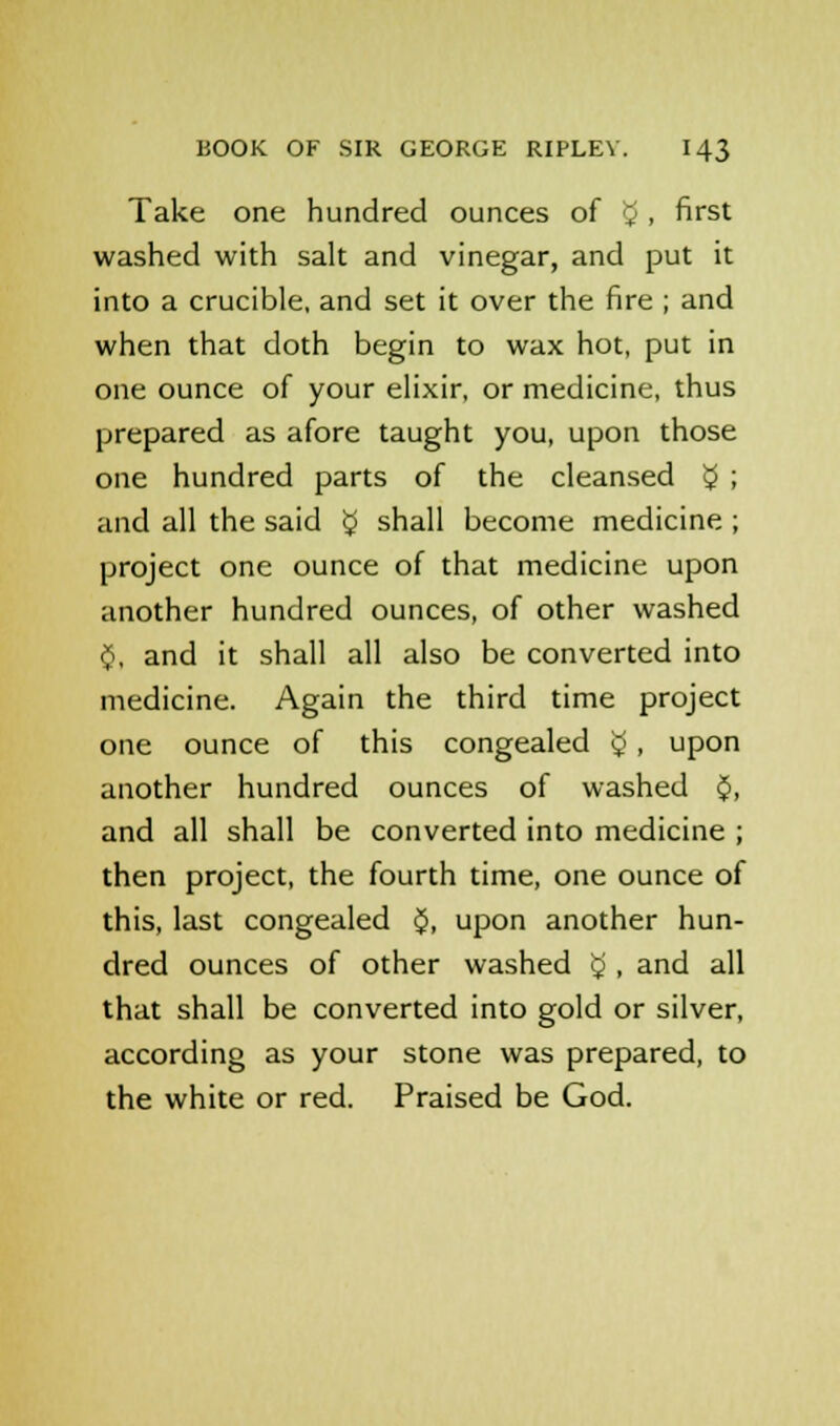 Take one hundred ounces of v . first washed with salt and vinegar, and put it into a crucible, and set it over the fire ; and when that doth begin to wax hot, put in one ounce of your elixir, or medicine, thus prepared as afore taught you, upon those one hundred parts of the cleansed $ ; and all the said $ shall become medicine ; project one ounce of that medicine upon another hundred ounces, of other washed $, and it shall all also be converted into medicine. Again the third time project one ounce of this congealed £, upon another hundred ounces of washed $, and all shall be converted into medicine ; then project, the fourth time, one ounce of this, last congealed $, upon another hun- dred ounces of other washed $ , and all that shall be converted into gold or silver, according as your stone was prepared, to the white or red. Praised be God.