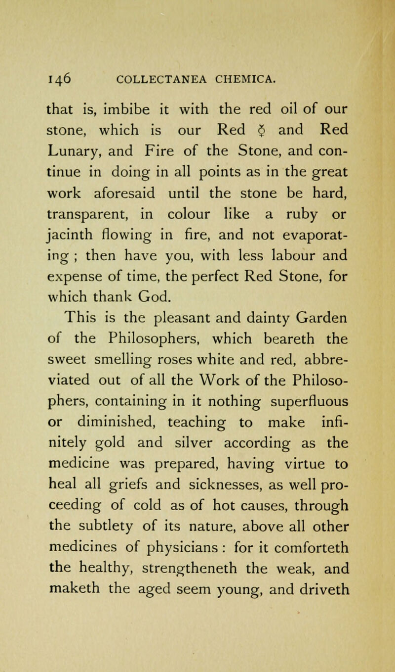 that is, imbibe it with the red oil of our stone, which is our Red $ and Red Lunary, and Fire of the Stone, and con- tinue in doing in all points as in the great work aforesaid until the stone be hard, transparent, in colour like a ruby or jacinth flowing in fire, and not evaporat- ing ; then have you, with less labour and expense of time, the perfect Red Stone, for which thank God. This is the pleasant and dainty Garden of the Philosophers, which beareth the sweet smelling roses white and red, abbre- viated out of all the Work of the Philoso- phers, containing in it nothing superfluous or diminished, teaching to make infi- nitely gold and silver according as the medicine was prepared, having virtue to heal all griefs and sicknesses, as well pro- ceeding of cold as of hot causes, through the subtlety of its nature, above all other medicines of physicians : for it comforteth the healthy, strengtheneth the weak, and maketh the aged seem young, and driveth
