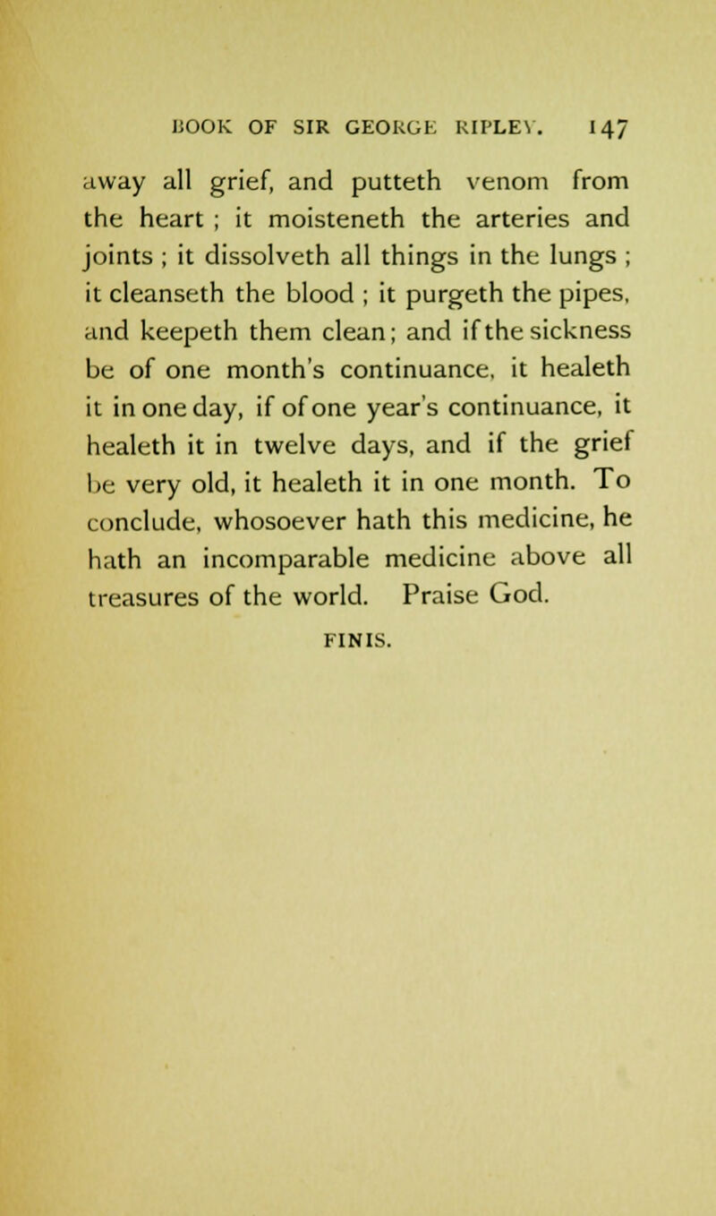 away all grief, and putteth venom from the heart ; it moisteneth the arteries and joints ; it dissolveth all things in the lungs ; it cleanseth the blood ; it purgeth the pipes, and keepeth them clean; and if the sickness be of one month's continuance, it healeth it in one day, if of one year's continuance, it healeth it in twelve days, and if the grief be very old, it healeth it in one month. To conclude, whosoever hath this medicine, he hath an incomparable medicine above all treasures of the world. Praise God. FINIS.