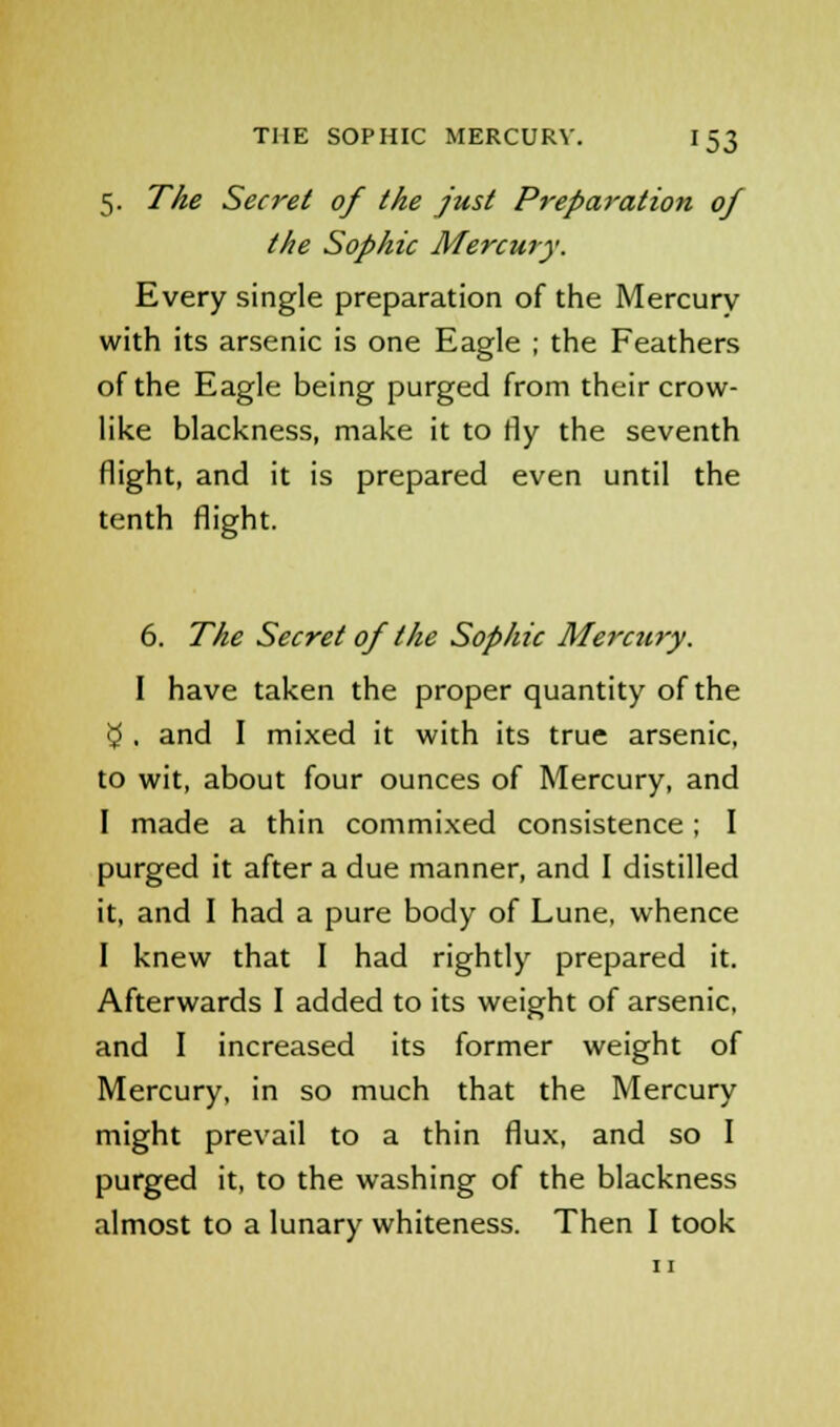 5. The Secret of the just Preparation of the Sophie Mercury. Every single preparation of the Mercury with its arsenic is one Eagle ; the Feathers of the Eagle being purged from their crow- like blackness, make it to rly the seventh flight, and it is prepared even until the tenth flight. 6. The Secret of the Sophie Mercury. I have taken the proper quantity of the $ . and I mixed it with its true arsenic, to wit, about four ounces of Mercury, and I made a thin commixed consistence; I purged it after a due manner, and I distilled it, and I had a pure body of Lune, whence I knew that I had rightly prepared it. Afterwards I added to its weight of arsenic, and I increased its former weight of Mercury, in so much that the Mercury might prevail to a thin flux, and so I purged it, to the washing of the blackness almost to a lunary whiteness. Then I took