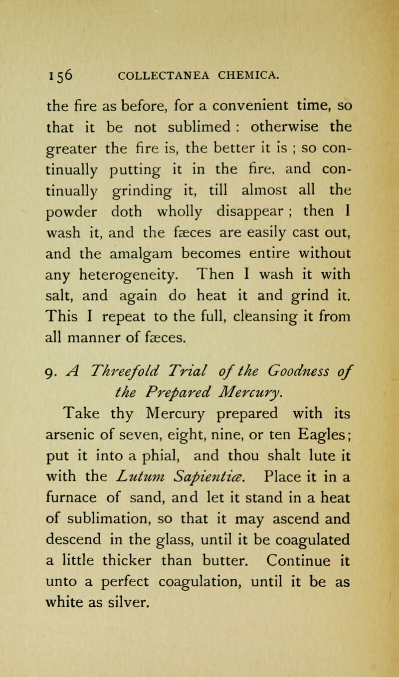 the fire as before, for a convenient time, so that it be not sublimed : otherwise the greater the fire is, the better it is ; so con- tinually putting it in the fire, and con- tinually grinding it, till almost all the powder doth wholly disappear ; then I wash it, and the faeces are easily cast out, and the amalgam becomes entire without any heterogeneity. Then I wash it with salt, and again do heat it and grind it. This I repeat to the full, cleansing it from all manner of faeces. 9. A Threefold Trial of the Goodness of the Prepared Mercury. Take thy Mercury prepared with its arsenic of seven, eight, nine, or ten Eagles; put it into a phial, and thou shalt lute it with the Lutum Sapienticz. Place it in a furnace of sand, and let it stand in a heat of sublimation, so that it may ascend and descend in the glass, until it be coagulated a little thicker than butter. Continue it unto a perfect coagulation, until it be as white as silver.