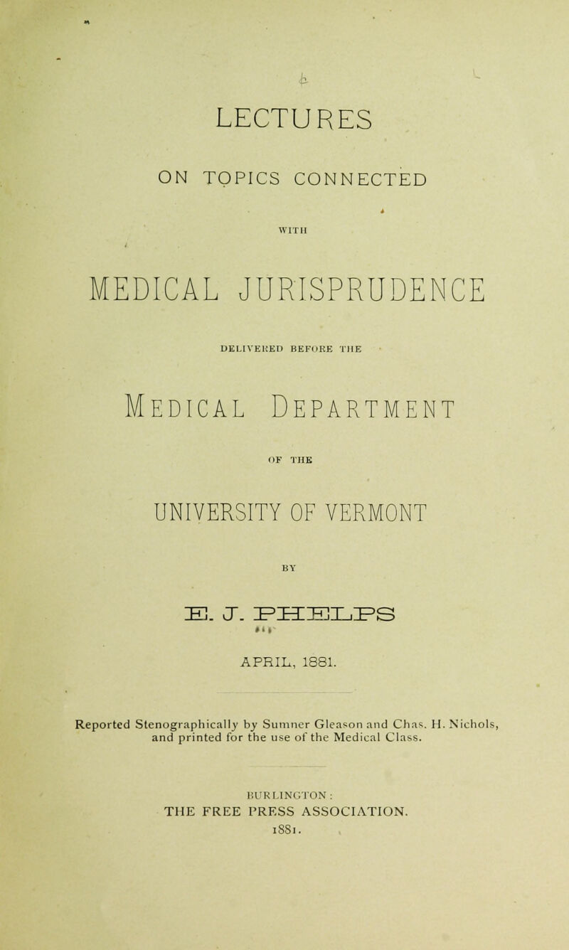 ON TOPICS CONNECTED MEDICAL JURISPRUDENCE DELIVERED BEFIIHE THE Medical Department UNIVERSITY OF VERMONT IE. J. EZECELIPS »• i APRIL, 1881. Reported Stenographically by Sumner Gleason and Chas. H. Nichols, and printed for the use of the Medical Class. BURLINGTON : THE FREE PRESS ASSOCIATION. 1881.