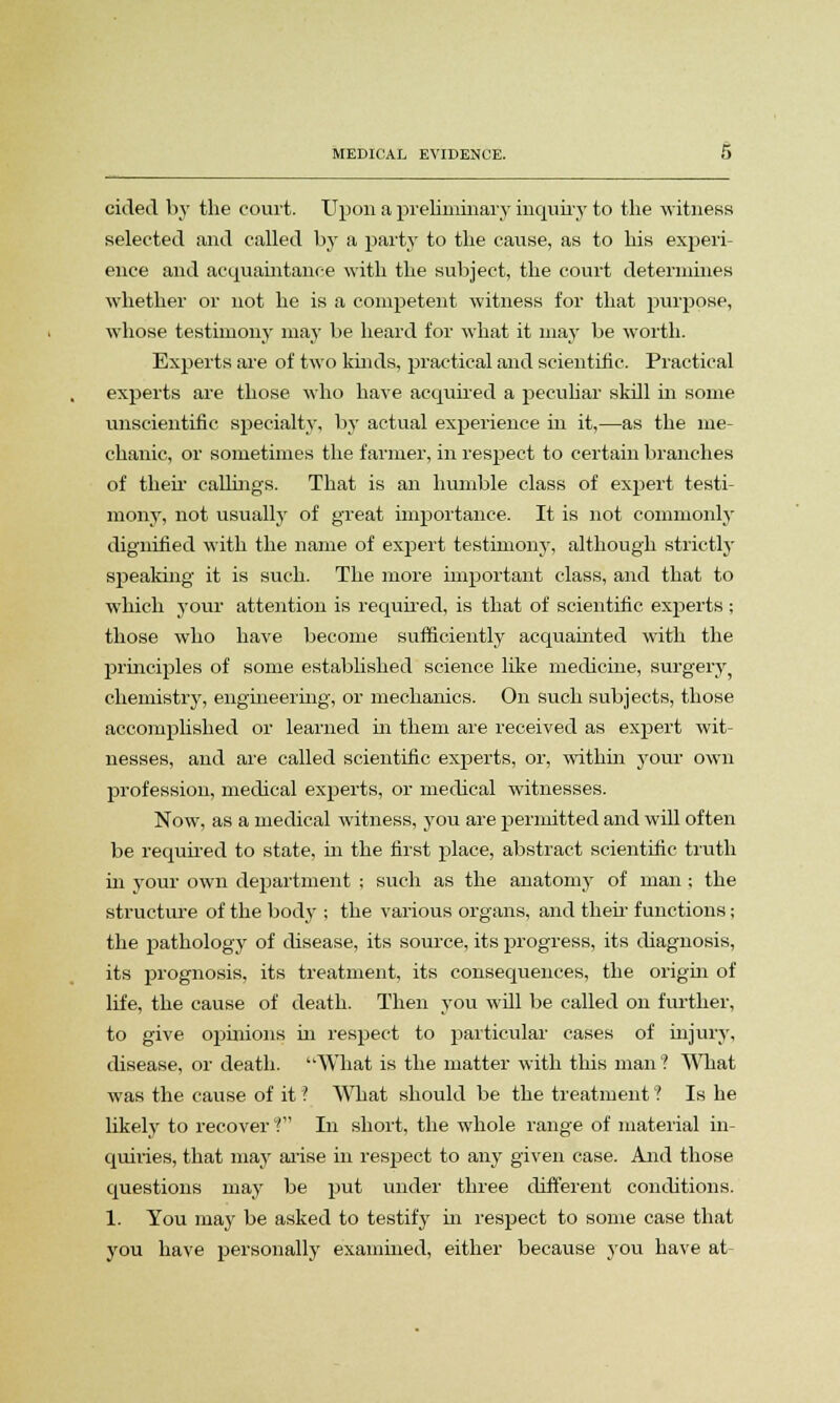 cided by the court. Upon a preliminary inquiry to the witness selected and called by a party to the cause, as to his experi- ence and acquaintance with the subject, the court determines whether or not he is a competent witness for that purpose, whose testimony may be heard for what it may be worth. Experts are of two kinds, practical and scientific. Practical experts are those who have acquired a peculiar skill in some unscientific specialty, by actual experience in it,—as the me- chanic, or sometimes the farmer, in respect to certain branches of then callings. That is an humble class of expert testi- mony, not usually of great importance. It is not commonly dignified with the name of expert testimony, although strictly speaking it is such. The more important class, and that to which your attention is required, is that of scientific experts ; those who have become sufficiently acquainted with the principles of some established science like medicine, surgery chemistry, engineering; or mechanics. On such subjects, those accomplished or learned in them are received as expert wit- nesses, and are called scientific experts, or, within your own profession, medical experts, or medical witnesses. Now, as a medical witness, you are permitted and will often be required to state, in the first place, abstract scientific truth in your own department ; such as the anatomy of man ; the structure of the body ; the various organs, and then- functions ; the pathology of disease, its source, its progress, its diagnosis, its prognosis, its treatment, its consequences, the origin of life, the cause of death. Then you will be called on further, to give opinions in respect to particular cases of injury, disease, or death. What is the matter with this man 1 What was the cause of it ? What should be the treatment'? Is he likely to recover? In short, the whole range of material in- quiries, that may arise in respect to any given case. And those questions may be put under three different conditions. 1. You may be asked to testify in respect to some case that you have personally examined, either because you have at-