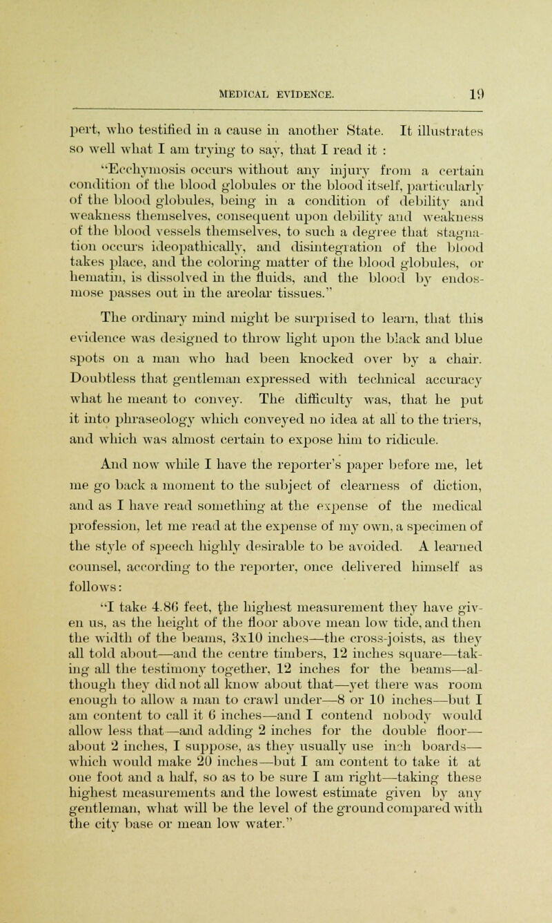 pert, who testified in a cause in another State. It illustrates so well what I am trying to say, that I read it : Ecchymosis occurs without any injury from a certain condition of the blood globules or the blood itself, particularly of the blood globules, being in a condition of debility and weakness themselves, consequent upon debility and weakness of the blood vessels themselves, to such a degree that stagna- tion occurs ideopathieally, and disintegration of the blood takes place, and the coloring matter of the blood globules, or hematin, is dissolved hi the fluids, and the blood by endos- mose passes out in the areolar tissues. The ordinary mind might be surprised to learn, that this evidence was designed to throw light upon the black and blue spots on a man who had been knocked over by a chair. Doubtless that gentleman expressed with technical accuracy what he meant to convey. The difficulty was, that he put it into phraseology which conveyed no idea at all to the triers, and which was almost certain to expose him to ridicule. And now while I have the reporter's paper before me, let me go back a moment to the subject of clearness of diction, and as I have read something at the expense of the medical profession, let me read at the expense of my own, a specimen of the style of sjjeech highly desirable to be avoided. A learned counsel, according to the reporter, once delivered himself as follows: I take 4.86 feet, the highest measurement they have giv- en us, as the height of the floor above mean low tide, and then the width of the beams, 3x10 inches—the cross-joists, as they all told about—and the centre timbers, 12 inches square—tak- ing all the testimony together, 12 inches for the beams—al- though they did not all know about that—yet there was room enough to allow a man to crawl under—8 or 10 inches—but I am content to call it 0 inches—and I contend nobody would allow less that—and adding 2 inches for the double floor— about 2 inches, I suppose, as they usually use in^h boards— which would make 20 inches—but I am content to take it at one foot and a half, so as to be sure I am right—taking' these highest measurements and the lowest estimate given by any gentleman, what will be the level of the ground compared with the city base or mean low water.