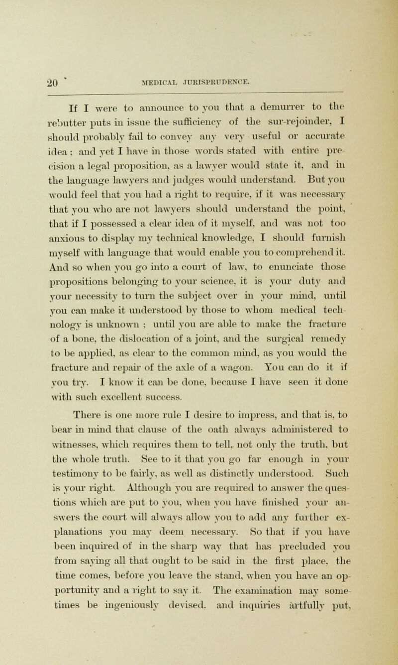 If I were to announce to you that a demurrer to the rebutter puts in issue the sufficiency of the surrejoinder, I should probably fail to convey any very useful or accurate idea: and yet I have in those words stated with entire pre cision a legal proposition, as a lawyer would state it, and in the language lawyers and judges would understand. But you would feel that you had a light to require, if it was necessary that you who are not lawyers should understand the point, that if I possessed a clear idea of it myself, and was not too anxious to display my technical knowledge, I should furnish myself with language that would enable you to comprehend it. And so when you go into a court of law, to enunciate those propositions belonging to your science, it is your duty and your necessity to turn the subject over in your mind, until you can make it understood by those to whom medical tech- nology' is unknown : until you are able to make the fracture of a bone, the dislocation of a joint, and the surgical remedy to be applied, as clear to the common mind, as you would the fracture and repair of the axle of a wagon. You can do it if you try. I know it can be done, because I have seen it done with such excellent success. There is one more rule I desire to impress, and that is, to bear in mind that clause of the oath always administered to witnesses, which requires them to tell, not only the truth, but the whole truth. See to it that you go far enough in your testimony to be fairly, as well as distinctly understood. Such is your right. Although you are required to answer the ques- tions which are put to you. when you have finished your an- swers the court will always allow you to add any further ex- planations you may deem necessary. So that if you have been inquired of in the sharp way that has precluded you from saying all that ought to be said in the first place, the time comes, before you leave the stand, when you have an op- portunity and a right to say it. The examination may some- times be ingeniously devised, and inquiries artfully put.