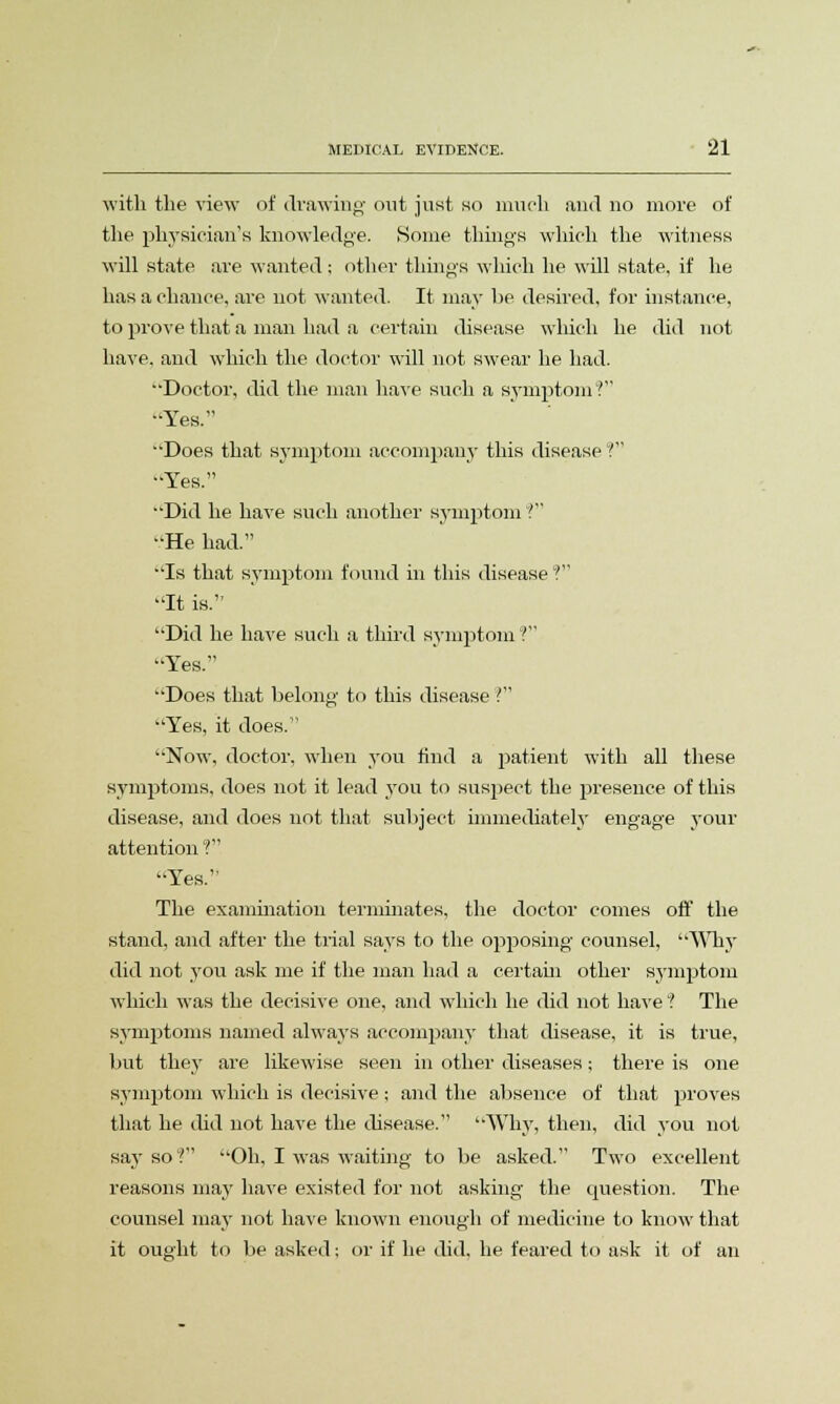 with the view of drawing out just no much and no more of the physician's knowledge. Some tilings which the witness will state are wanted; other things which he will state, if he has a chance, are not wanted. It may be desired, for instance, to prove that a man had a certain disease which he did not have, and which the doctor will not swear he had. Doctor, did the man have such a symptom? •'Yes. Does that symptom accompany this disease ? Yes. Did he have such another symptom ? He had. Is that symptom found in this disease V It is. Did he have such a third symptom ? Yes. Does that belong to this disease ? Yes, it does. Now, doctor, when you find a patient with all these symptoms, does not it lead you to suspect the presence of this disease, and does not that subject immediately engage your attention ? Yes. The examination terminates, the doctor comes off the stand, and after the trial says to the opposing counsel, Why did not you ask me if the man had a certain other symptom which was the decisive one, and which he did not have ? The symptoms named always accompany that disease, it is true, but they are likewise seen in other diseases; there is one symptom which is decisive; and the absence of that proves that he did not have the disease. Why, then, did you not say so? Oh, I was waiting to be asked. Two excellent reasons may have existed for not asking the question. The counsel may not have known enough of medicine to know that it ought to be asked; or if he did. he feared to ask it of an