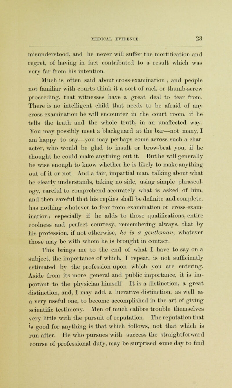 misunderstood, and he never will suffer the mortification and regret, of having in fact contributed to a result which was very far from his intention. Much is often said about cross-examination ; and jieople not familiar with courts think it a sort of rack or thumb-screw proceeding, that witnesses have a great deal to fear from. There is no intelligent child that needs to be afraid of any cross-examination he will encounter in the court room, if he tells the truth and the whole truth, in an unaffected way. You may possibly meet a blackguard at the bar—not many, I am happy to say—you may perhaps come across such a char- acter, who would be glad to insult or brow-beat you, if he thought he could make anything out it. But he will generally be wise enough to know whether he is likely to make anything out of it or not. And a fair, impartial man, talking about what he clearly understands, taking no side, using simple phraseol- ogy, careful to comprehend accurately what is asked of him, and then careful that his replies shall be definite and complete, has nothing whatever to fear from examination or cross-exam- ination ; especially if he adds to those qualifications, entire coolness and perfect courtesy, remembering always, that by his profession, if not otherwise, he is a gentleman, whatever those may be with whom he is brought in contact. This brings me to the end of what I have to say on a subject, the importance of which, I repeat, is not sufficiently estimated by the profession upon which you are entering. Aside from its more general and public importance, it is im- portant to the physician himself. It is a distinction, a great distinction, and, I may add, a lucrative distinction, as well as a very useful one, to become accomplished in the art of giving scientific testimony. Men of much calibre trouble themselves very little with the pursuit of reputation. The reputation that is good for anything is that which follows, not that which is run after. He who pursues with success the straightforward course of professional duty, may be surprised some day to find