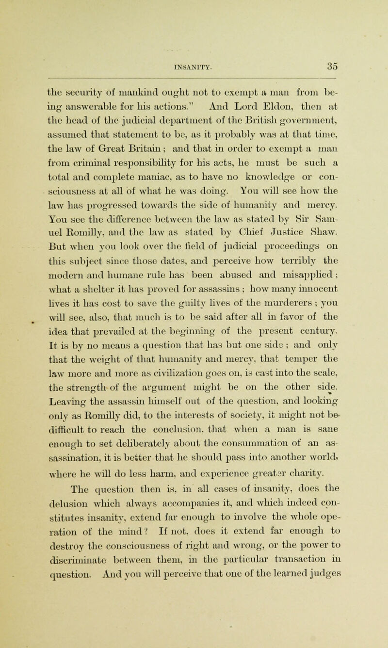 the security of mankind ought not to exempt a man from be- ing answerable for his actions. And Lord Eldon, then at the head of the judicial department of the British government, assumed that statement to be, as it probably was at that time, the law of Great Britain; and that in order to exempt a man from criminal responsibility for his acts, he must be such a total and complete maniac, as to have no knowledge or con- sciousness at all of what he was doing. You will see how the law has progressed towards the side of humanity and mercy. You sec the difference between the law as stated by Sir Sam- uel Romilly, and the law as stated by Chief Justice Shaw. But when you look over the Held of judicial proceedings on this subject since those dates, and perceive how terribly the modern and humane rule has been abused and misapplied ; what a shelter it has proved for assassins ; how many innocent lives it has cost to save the guilty lives of the murderers ; you will see, also, that much is to be said after all in favor of the idea that prevailed at the beginning of the present century. It is by no means a question that has but one side ; and only that the weight of that humanity and mercy, that temper the law more and more as civilization goes on, is cast into the scale, the strength of the argument might be on the other side. Leaving the assassin himself out of the question, and looking only as Romilly did, to the interests of society, it might not be- difficult to reach the conclusion, that when a man is sane enough to set deliberately about the consummation of an as- sassination, it is better that he should pass into another world, where he will do less harm, and experience greater charity. The question then is, in all cases of insanity, does the delusion which always accompanies it, and which indeed con- stitutes insanity, extend far enough to involve the whole ope- ration of the mind ! If not, does it extend far enough to destroy the consciousness of right and wrong, or the power to discriminate between them, in the particular transaction in question. And you will perceive that one of the learned judges